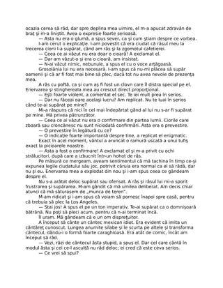 ocazia cerea să râd, dar spre deplina mea uimire, el m-a apucat zdravăn de
braţ şi m-a liniştit. Avea o expresie foarte serioasă.
— Asta nu era o glumă, a spus sever, ca şi cum ştiam despre ce vorbea.
I-am cerut o explicaţie. I-am povestit că era ciudat că râsul meu la
trecerea ciorii l-a supărat, când am râs şi la zgomotul cafetierei.
— Ceea ce ai văzut nu era doar o cioară! A exclamat el.
— Dar am văzut-o şi era o cioară, am insistat.
— N-ai văzut nimic, nebunule, a spus el cu o voce arţăgoasă.
Grosolănia lui nu era necesară. I-am spus că nu-mi plăcea să supăr
oamenii şi că ar ﬁ fost mai bine să plec, dacă tot nu avea nevoie de prezenţa
mea.
A râs cu poftă, ca şi cum aş ﬁ fost un clovn care îl distra special pe el.
Enervarea şi stinghereala mea au crescut direct proporţional.
— Eşti foarte violent, a comentat el sec. Te iei mult prea în serios.
— Dar nu făceai oare acelaşi lucru? Am replicat. Nu te luai în serios
când te-ai supărat pe mine?
Mi-a răspuns că nici în cel mai îndepărtat gând al lui nu s-ar ﬁ supărat
pe mine. Mă privea pătrunzător.
— Ceea ce ai văzut nu era o conﬁrmare din partea lumii. Ciorile care
zboară sau croncănesc nu sunt niciodată conﬁrmări. Asta era o prevestire.
— O prevestire în legătură cu ce?
— O indicaţie foarte importantă despre tine, a replicat el enigmatic.
Exact în acel moment, vântul a aruncat o ramură uscată a unui tuﬁş
exact la picioarele noastre.
— Asta a fost o conﬁrmare! A exclamat el şi m-a privit cu ochi
strălucitori, după care a izbucnit într-un hohot de râs.
Pe măsură ce mergeam, aveam sentimentul că mă tachina în timp ce-şi
expunea legile ciudatului său joc, potrivit căruia era normal ca el să râdă, dar
nu şi eu. Enervarea mea a explodat din nou şi i-am spus ceea ce gândeam
despre el.
Nu s-a arătat deloc supărat sau ofensat. A râs şi râsul lui mi-a sporit
frustrarea şi supărarea. M-am gândit că mă umilea deliberat. Am decis chiar
atunci că mă săturasem de „munca de teren”.
M-am ridicat şi i-am spus că voiam să pornesc înapoi spre casă, pentru
că trebuia să plec la Los Angeles.
— Stai jos! A spus el pe un ton imperativ. Te-ai supărat ca o domnişoară
bătrână. Nu poţi să pleci acum, pentru că n-ai terminat încă.
Îl uram. Mă gândeam că e un om dispreţuitor.
A început să cânte un cântec mexican idiot. Era evident că imita un
cântăreţ cunoscut. Lungea anumite silabe şi le scurta pe altele şi transforma
cântecul, dându-i o formă foarte caraghioasă. Era atât de comic, încât am
început să râd.
— Vezi, râzi de cântecul ăsta stupid, a spus el. Dar cel care cântă în
modul ăsta şi cei ce-l ascultă nu râd deloc; ei cred că este ceva serios.
— Ce vrei să spui?
 