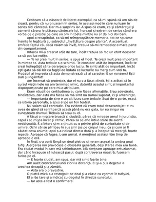 Credeam că a născocit deliberat exemplul, ca să-mi spună că am râs de
cioară, pentru că nu o luasem în serios, în acelaşi mod în care nu luam în
serios nici cântecul. Dar m-a surprins iar. A spus că eram, ca şi cântăreţul şi
oamenii cărora le plăceau cântecele lui, încrezut şi extrem de serios când era
vorba de o prostie pe care un om în toate minţile nu ar da nici doi bani.
Apoi a recapitulat, ca să-mi reîmprospăteze memoria, tot ce spusese
înainte în legătură cu subiectul „învăţătura despre plante”. A accentuat
emfatic faptul că, dacă voiam să învăţ, trebuia să-mi remodelez o mare parte
din comportament.
Iritarea mi-a crescut atât de tare, încât trebuia să fac un efort deosebit
ca să pot lua notiţe.
— Te iei prea mult în serios, a spus el încet. Te crezi mult prea important
în mintea ta. Asta trebuie s-o schimbi. Te consideri atât de important, încât te
crezi îndreptăţit să te deranjeze orice lucru. Te simţi atât de important, încât
eşti gata să dai bir cu fugiţii de îndată ce lucrurile nu merg cum vrei tu.
Probabil ai impresia că asta demonstrează că ai caracter. E un nonsens! Eşti
slab şi îngâmfat!
Am încercat să protestez, dar el nu s-a lăsat clintit. Mi-a arătat că în
cursul vieţii mele nu am terminat nimic, datorită acestui simţ al importanţei
disproporţionate pe care mi-o atribuiam.
Eram năucit de certitudinea cu care făcea aﬁrmaţiile. Erau adevărate,
bineînţeles, dar asta mă făcea să mă simt nu numai supărat, ci şi ameninţat.
— Importanţa de sine e un alt lucru care trebuie lăsat de-o parte, exact
ca istoria personală, a spus el pe un ton teatral.
Nu voiam să-l contrazic. Era evident că eram total dezavantajat; el nu
avea de gând să se întoarcă acasă până nu era gata, iar eu singur nu
cunoşteam drumul. Trebuia să stau cu el.
A făcut o mişcare bruscă şi ciudată, părea că miroase aerul în jurul său,
capul i se mişca încet şi ritmic. Părea să se aﬂe într-o stare de alertă
neobişnuită. S-a întors şi m-a ţintuit cu o privire plină de curiozitate şi de
uimire. Ochii săi se plimbau în sus şi în jos pe corpul meu, ca şi cum ar ﬁ
căutat ceva anume; apoi s-a ridicat dintr-o dată şi a început să meargă foarte
repede. Aproape că fugea. L-am urmat. A menţinut acelaşi ritm timp de
aproape o oră.
În ﬁnal, s-a oprit lângă un deal pietros şi ne-am aşezat la umbra unui
tuﬁş. Alergarea îmi provocase o oboseală generală, deşi starea mea era bună.
Era ciudat modul în care mă schimbasem. Mă simţeam aproape entuziasmat,
dar când începuse să iuţească pasul, după controversa noastră, fusesem
furios pe el.
— E foarte ciudat, am spus, dar mă simt foarte bine.
Am auzit croncănitul unei ciori la distanţă. El şi-a pus degetul la
urechea dreaptă şi a zâmbit.
— Asta era o prevestire.
O piatră mică s-a rostogolit pe deal şi a căzut cu zgomot în tuﬁşuri.
El a râs tare şi a indicat cu degetul în direcţia sunetului.
— Iar asta a fost o conﬁrmare.
 