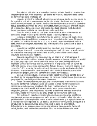 Am păstrat obiceiul de a mă referi la acest sistem folosind termenul de
vrăjitorie şi la don Juan folosindu-l pe acela de vrăjitor, deoarece este vorba
de termeni pe care îi folosea el.
Întrucât am fost în măsură să notez cea mai mare parte a celor spuse la
începutul uceniciei şi toate conversaţiile din fazele ulterioare, am adunat o
cantitate voluminoasă de notiţe. Pentru a le da o formă uşor de citit, păstrând
totuşi caracterul uimitor de unitar al învăţăturilor lui don Juan, am fost nevoit
să le redactez, dar ceea ce am eliminat este, după părerea meă, lipsit de
importanţă pentru ideile pe care doresc să le subliniez.
În cazul muncii mele cu don Juan mi-am limitat eforturile doar la a-l
considera drept vrăjitor şi la a obţine acces la cunoştinţele sale.
În scopul prezentării punctului meu de vedere, trebuie să explic întâi
condiţia de bază a vrăjitoriei, aşa cum mi-a prezentat-o don Juan. El spunea
că pentru un vrăjitor lumea de zi cu zi nu e reală, aşa cum credem noi că
este. Pentru un vrăjitor, realitatea sau lumea pe care o cunoaştem e doar o
descriere.
În vederea validării acestei premise, don Juan şi-a concentrat toate
eforturile pentru a mă conduce la o convingere clară că ceea ce am în minte
ca lume este mai degrabă o descriere a lumii, o descriere ce mi-a fost
insuﬂată din momentul naşterii.
Spunea că oricine vine în contact cu un copil e un profesor care îi
descrie acestuia încontinuu lumea, până în momentul în care copilul e capabil
să o perceapă aşa cum îi este descrisă. După don Juan, nu reţinem acest
moment uimitor deoarece nici unul dintre noi n-ar putea avea un punct de
referinţă pentru a face vreo comparaţie. Totuşi, din acel moment, copilul e un
„membru”. El cunoaşte descrierea lumii, iar apartenenţa sa devine deplină,
bănuiesc, în momentul în care e capabil să-şi traducă toate interpretările
perceptuale proprii, pe care, conform descrierii, le validează.
Deci, pentru don Juan, realitatea vieţii noastre normale constă dintr-un
nesfârşit şir de interpretări perceptuale, pe care noi, indivizii care ţinem de un
grup speciﬁc, am învăţat să le facem în comun.
Ideea că interpretările perceptuale care formează lumea constituie un
ﬂux este conformă cu faptul că ele se succed în mod neîntrerupt şi sunt
rareori puse sub semnul întrebării. De fapt, realitatea lumii pe care o
cunoaştem e considerată atât de evidentă, încât premisa de bază a
vrăjitoriei, potrivit căreia realitatea noastră e doar una formată din multe
descrieri, poate ﬁ considerată cu greu drept o presupunere serioasă.
Din fericire, în cazul uceniciei mele, don Juan nu-şi punea problema
dacă eu voi lua sau nu propunerea sa în serios, continuând să-şi elucideze
problemele în poﬁda opoziţiei mele, a neîncrederii mele şi a eşecului meu de
a înţelege ceea ce spunea el. De aceea, ca profesor în vrăjitorie, don Juan s-a
străduit să-mi descrie lumea din prima clipă în care ne-am întâlnit.
Diﬁcultatea în a-i accepta conceptele şi metodele decurgea din faptul că
unităţile descrierii sale mi-erau străine, ﬁind incompatibile cu ale mele.
 