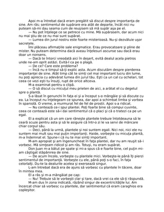 Apoi m-a întrebat dacă eram pregătit să discut despre importanţa de
sine. Am râs; sentimentul de supărare era atât de departe, încât nici nu
puteam să-mi dau seama cum de reuşisem să mă supăr aşa pe el.
— Nu pot înţelege ce se petrece cu mine. Mă supărasem, dar acum nici
nu mai ştiu de ce nu mai sunt supărat.
— Lumea din jurul nostru este foarte misterioasă. Nu-şi dezvăluie uşor
secretele.
Îmi plăceau aﬁrmaţiile sale enigmatice. Erau provocatoare şi pline de
mister. Nu puteam determina dacă aveau înţelesuri ascunse sau dacă erau
doar un nonsens.
— Dacă te întorci vreodată aici în deşert, evită dealul acela pietros
unde ne-am oprit astăzi. Evită-l ca pe o plagă.
— De ce? Care este problema?
— Încă nu e timpul să-ţi explic asta. Acum discutăm despre pierderea
importanţei de sine. Atât timp cât te simţi cel mai important lucru din lume,
nu poţi aprecia cu adevărat lumea din jurul tău. Eşti ca un cal cu ochelari, tot
ceea ce vezi eşti tu însuţi, rupt de orice altceva.
M-a examinat pentru o clipă.
— O să discut cu micuţul meu prieten de aici, a arătat el cu degetul
spre o plantă.
S-a lăsat în genunchi în faţa ei şi a început s-o mângâie şi să discute cu
ea. La început nu înţelegeam ce spunea, dar apoi a schimbat limba şi vorbea
în spaniolă. O vreme, a murmurat fel de fel de prostii. Apoi s-a ridicat.
— Nu contează ce-i spui plantei. Poţi foarte bine să compui cuvinte,
ceea ce contează este să-i dai sentimentul că o placi şi că o tratezi ca pe un
egal.
El a explicat că un om care răneşte plantele trebuie întotdeauna să le
ceară scuze pentru asta şi să le asigure că într-o zi le va servi de mâncare
chiar corpul său.
— Deci, până la urmă, plantele şi noi suntem egali. Nici noi, nici ele nu
suntem mai mult sau mai puţin importanţi. Haide, vorbeşte cu micuţa plantă,
m-a îndemnat el. Spune-i că nu te mai simţi important.
M-am apropiat şi am îngenuncheat în faţa plantei, dar nu am reuşit să-i
vorbesc. Mă simţeam ridicol şi am râs. Totuşi, nu eram supărat.
Don Juan m-a bătut pe spate şi mi-a spus că e foarte bine, cel puţin mi-
am câştigat stăpânirea de sine.
— De acum încolo, vorbeşte cu plantele mici. Vorbeşte-le până îţi pierzi
sentimentul de importanţă. Vorbeşte cu ele, până poţi s-o faci, în faţa
celorlalţi. Du-te la dealurile acelea şi exersează singur.
L-am întrebat dacă era de ajuns să vorbesc cu plantele în tăcere, doar
în mintea mea.
El a râs şi m-a mângâiat pe cap:
— Nu! Trebuie să le vorbeşti clar şi tare, dacă vrei ca ele să-ţi răspundă.
M-am dus în zona indicată, râzând singur de excentricităţile lui. Am
încercat chiar să vorbesc cu plantele, dar sentimentul că eram caraghios era
copleşitor.
 