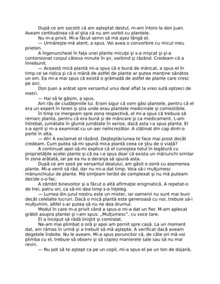 După ce am socotit că am aşteptat destul, m-am întors la don Juan.
Aveam certitudinea că el ştia că nu am vorbit cu plantele.
Nu m-a privit. Mi-a făcut semn să mă aşez lângă el.
— Urmăreşte-mă atent, a spus. Voi avea o convorbire cu micul meu
prieten.
A îngenuncheat în faţa unei plante micuţe şi s-a mişcat şi şi-a
contorsionat corpul câteva minute în şir, vorbind şi râzând. Credeam că a
înnebunit.
— Această mică plantă mi-a spus că e bună de mâncat, a spus el în
timp ce se ridica şi că o mână de astfel de plante ar putea menţine sănătos
un om. Ea mi-a mai spus că există o grămadă de astfel de plante care cresc
pe aici.
Don Juan a arătat spre versantul unui deal aﬂat la vreo sută optzeci de
metri.
— Hai să le găsim, a spus.
Am râs de ciudăţeniile lui. Eram sigur că vom găsi plantele, pentru că el
era un expert în teren şi ştia unde erau plantele medicinale şi comestibile.
În timp ce mergeam spre zona respectivă, el mi-a spus că trebuia să
remarc planta, pentru că era bună şi de mâncare şi ca medicament. L-am
întrebat, jumătate în glumă jumătate în serios, dacă asta i-a spus planta. El
s-a oprit şi m-a examinat cu un aer neîncrezător. A clătinat din cap dintr-o
parte în alta.
— Ah! A exclamat el râzând. Deşteptăciunea te face mai prost decât
credeam. Cum putea să-mi spună mica plantă ceea ce ştiu de o viaţă?
A continuat apoi să-mi explice că el cunoştea totul în legătură cu
proprietăţile acelei plante şi că ea i-a spus doar că exista un mănunchi similar
în zona arătată, iar pe ea nu o deranja să spună asta.
După ce am sosit pe versantul dealului, am găsit o zonă cu asemenea
plante. Mi-a venit să râd, dar nu mi-a dat timp. Voia să-i mulţumesc
mănunchiului de plante. Mă simţeam teribil de complexat şi nu mă puteam
decide s-o fac.
A zâmbit binevoitor şi a făcut o altă aﬁrmaţie enigmatică. A repetat-o
de trei, patru ori, ca să-mi dea timp s-o înţeleg.
— Lumea din jurul nostru este un mister, iar oamenii nu sunt mai buni
decât celelalte lucruri. Dacă o mică plantă este generoasă cu noi, trebuie să-i
mulţumim, altfel s-ar putea să nu ne dea drumul.
Modul în care m-a privit când a spus-o mi-a dat un ﬁor. M-am aplecat
grăbit asupra plantei şi i-am spus: „Mulţumesc”, cu voce tare.
El a început să râdă liniştit şi controlat.
Ne-am mai plimbat o oră şi apoi am pornit spre casă. La un moment
dat, am rămas în urmă şi a trebuit să mă aştepte. A veriﬁcat dacă aveam
degetele îndoite. Nu le aveam. Mi-a spus poruncitor că, de câte ori mă voi
plimba cu el, trebuie să observ şi să copiez manierele sale sau să nu mai
revin.
— Nu pot să te aştept ca pe un copil, mi-a spus el pe un ton de dojană.
 