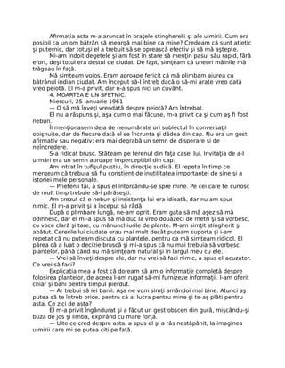 Aﬁrmaţia asta m-a aruncat în braţele stingherelii şi ale uimirii. Cum era
posibil ca un om bătrân să meargă mai bine ca mine? Credeam că sunt atletic
şi puternic, dar totuşi el a trebuit să se oprească efectiv şi să mă aştepte.
Mi-am îndoit degetele şi am fost în stare să menţin pasul său rapid, fără
efort, deşi totul era destul de ciudat. De fapt, simţeam că uneori mâinile mă
trăgeau în faţă.
Mă simţeam voios. Eram aproape fericit că mă plimbam aiurea cu
bătrânul indian ciudat. Am început să-l întreb dacă o să-mi arate vreo dată
vreo peiotă. El m-a privit, dar n-a spus nici un cuvânt.
4. MOARTEA E UN SFETNIC.
Miercuri, 25 ianuarie 1961
— O să mă înveţi vreodată despre peiotă? Am întrebat.
El nu a răspuns şi, aşa cum o mai făcuse, m-a privit ca şi cum aş ﬁ fost
nebun.
Îi menţionasem deja de nenumărate ori subiectul în conversaţii
obişnuite, dar de ﬁecare dată el se încrunta şi dădea din cap. Nu era un gest
aﬁrmativ sau negativ; era mai degrabă un semn de disperare şi de
neîncredere.
S-a ridicat brusc. Stăteam pe terenul din faţa casei lui. Invitaţia de a-l
urmări era un semn aproape imperceptibil din cap.
Am intrat în tuﬁşul pustiu, în direcţie sudică. El repeta în timp ce
mergeam că trebuia să ﬁu conştient de inutilitatea importanţei de sine şi a
istoriei mele personale.
— Prietenii tăi, a spus el întorcându-se spre mine. Pe cei care te cunosc
de mult timp trebuie să-i părăseşti.
Am crezut că e nebun şi insistenţa lui era idioată, dar nu am spus
nimic. El m-a privit şi a început să râdă.
După o plimbare lungă, ne-am oprit. Eram gata să mă aşez să mă
odihnesc, dar el mi-a spus să mă duc la vreo douăzeci de metri şi să vorbesc,
cu voce clară şi tare, cu mănunchiurile de plante. M-am simţit stingherit şi
abătut. Cererile lui ciudate erau mai mult decât puteam suporta şi i-am
repetat că nu puteam discuta cu plantele, pentru ca mă simţeam ridicol. El
părea că a luat o decizie bruscă şi mi-a spus că nu mai trebuia să vorbesc
plantelor, până când nu mă simţeam natural şi în largul meu cu ele.
— Vrei să înveţi despre ele, dar nu vrei să faci nimic, a spus el acuzator.
Ce vrei să faci?
Explicaţia mea a fost că doream să am o informaţie completă despre
folosirea plantelor, de aceea l-am rugat să-mi furnizeze informaţii. I-am oferit
chiar şi bani pentru timpul pierdut.
— Ar trebui să iei banii. Aşa ne vom simţi amândoi mai bine. Atunci aş
putea să te întreb orice, pentru că ai lucra pentru mine şi te-aş plăti pentru
asta. Ce zici de asta?
El m-a privit îngândurat şi a făcut un gest obscen din gură, mişcându-şi
buza de jos şi limba, expirând cu mare forţă.
— Uite ce cred despre asta, a spus el şi a râs nestăpânit, la imaginea
uimirii care mi se putea citi pe faţă.
 