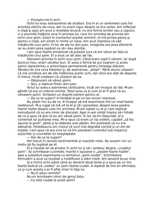 — Priveşte-mă în ochi.
Ochii lui erau extraordinar de arzători. Era în ei un sentiment care îmi
amintea efectiv de ceva, dar nu eram sigur despre ce era vorba. Am reﬂectat
o clipă şi apoi am avut o revelaţie bruscă; nu era forma ochilor sau a capului,
ci o anumită îndârjire rece în privirea lui, care îmi amintea de privirea din
ochii unui şoim. Exact în momentul acestei amintiri, el mă privea pieziş şi,
pentru o clipă, am simţit în minte un haos. Am avut impresia că văd
trăsăturile unui şoim, în loc de ale lui don Juan. Imaginea era prea efemeră,
iar eu eram prea supărat ca să-i dau atenţie.
I-am spus foarte emoţionat că puteam jura că am văzut pe faţa lui
trăsăturile unui şoim. El a avut un alt atac de râs.
Văzusem privirea în ochii unui şoim. Când eram copil îi vânam, iar după
bunicul meu, eram vânător bun. El avea o fermă de pui Leghorn şi acolo
şoimii reprezentau o ameninţare permanentă pentru întreaga afacere.
Vânatul lor era ceva folositor şi, de asemenea, „drept”. Până atunci uitasem
că mă urmărise ani de zile îndârjirea acelor ochi, dar totul era atât de departe
în trecut, încât credeam că uitasem de ea.
— Obişnuiam să vânez şoimi.
— Ştiu, a replicat ﬁresc don Juan.
Tonul lui avea o asemenea certitudine, încât am început să râd. M-am
gândit că era un individ uimitor. Totul suna ca şi cum el ar ﬁ ştiut că eu
vânasem şoimi. Simţeam un dispreţ extrem pentru el.
— De ce te superi? A întrebat el pe un ton sincer interesat.
Nu ştiam nici eu de ce. A început să mă examineze într-un mod foarte
neobişnuit. M-a rugat să mă uit la el şi să-i povestesc despre acea pasăre
foarte hazlie despre care îmi amintea. M-am luptat cu el şi i-am replicat
nemulţumit că nu era nimic de discutat. Apoi m-am simţit împins să-l întreb
de ce a spus că ştia că eu am vânat şoimi. În loc să-mi răspundă, el a
comentat iar purtarea mea. Mi-a spus că eram un tip violent, capabil „să fac
spume la gură”, până şi la căderea unei păsări. Am protestat că nu era
adevărat; întotdeauna am crezut că sunt mai degrabă comod şi un om de
treabă. I-am spus că era vina lui că îmi pierdeam controlul sub impactul
acţiunilor şi cuvintelor lui neaşteptate.
— Dar de ce te superi?
Am trecut în revistă sentimentele şi reacţiile mele. Nu aveam nici un
motiv să ﬁu supărat pe el.
El a insistat iar să privesc în ochii lui şi să-i vorbesc despre „ciudatul
şoim”. Îşi schimbase cuvintele; înainte îi spusese o „pasăre foarte hazlie”,
apoi a substituit exprimarea cu termenul „şoim ciudat”. Schimbarea
formulării a avut ca rezultat o modiﬁcare a stării mele. Am devenit brusc trist.
Şi-a închis ochii până când au devenit două fante şi a spus pe un ton
foarte teatral că „vedea” un şoim foarte ciudat. A repetat de trei ori aﬁrmaţia,
ca şi cum acesta s-ar ﬁ aﬂat chiar în faţa lui.
— Nu-ţi aduci aminte?
Nu-mi aminteam nimic de genul ăsta:
— Ce este ciudat la acest şoim?
 