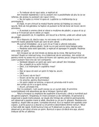 — Tu trebuie să-mi spui asta, a replicat el.
Am insistat repetându-i că nu aveam nici o posibilitate să ştiu la ce se
referea, de aceea nu puteam să-i spun nimic.
— Nu te lupta cu mine! A spus el. Luptă-te cu indiferenţa ta şi
aminteşte-ţi.
O clipă, m-am chinuit la modul foarte serios să înţeleg ce vrea să
spună, fără să mă gândesc la faptul că puteam la fel de bine să încerc să-mi
amintesc.
— A existat o vreme când ai văzut o mulţime de păsări, a spus el ca şi
când ar ﬁ încercat să-mi ofere un reper.
I-am povestit că, în copilărie, am locuit la o fermă, unde am vânat sute
de păsări.
El a răspuns că, dacă e aşa, nu voi avea nici o diﬁcultate în a-mi
reaminti toate păsările hazlii pe care le-am vânat.
M-a privit întrebător, ca şi cum mi-ar ﬁ dat o ultimă indicaţie.
— Am vânat atâtea păsări, încât nu-mi pot aminti totul despre asta.
— Pasărea asta este specială, a replicat el aproape în şoaptă. Pasărea
asta este un şoim.
Am început iar să mă întreb ce dorea de la mine. Mă tachina? Era
nervos? După un interval lung, m-a îndemnat să-mi amintesc. Am simţit că
pentru mine nu avea nici un sens să încerc să-i opresc jocul; singurul lucru pe
care-l puteam face era să-i ţin companie.
— Vorbeşti despre un şoim pe care l-am vânat? Am întrebat.
— Da, a şoptit el cu ochii închişi.
— Deci, s-a întâmplat în copilăria mea?
— Da.
— Dar ai spus că vezi un şoim în faţa ta, acum.
— Văd.
— Ce încerci să-mi faci?
— Încerc să te fac să-ţi aminteşti.
— Ce anume, pentru Dumnezeu!
— Un şoim rapid ca lumina, a spus el, privindu-mă în ochi.
Am simţit că mi s-a oprit inima.
— Acum, priveşte-mă.
Dar nu puteam. I-am auzit vocea ca un sunet slab. O amintire
surprinzătoare mă absorbise pe de-a întregul. Şoimul alb!
Totul a început cu explozia de supărare a bunicului, când a numărat puii
de găină Leghorn. Dispăreau în mod constant şi de neînţeles. El personal a
organizat o pază meticuloasă, iar după zile întregi de urmărire permanentă,
am observat o pasăre mare şi albă, zburând cu un pui în gheare. Pasărea era
rapidă şi, după câte se pare, cunoştea drumul. Ea s-a repezit din spatele unor
copaci, a prins puiul şi a zburat cu el printr-o deschidere dintre ramuri. Totul
a fost atât de rapid, încât bunicul meu ar ﬁ observat cu greu, dar eu am
observat şi am ştiut că era un şoim. Bunicul a spus că dacă era aşa, atunci
trebuie să ﬁe un albinos.
 