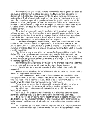 Cuvintele lui îmi produceau o mare frământare. M-am gândit că ceea ce
mă supăra cel mai mult la el era siguranţa lui. Nu suportam siguranţa lui
dogmatică în legătură cu nişte evenimente din viaţa mea, de care nu eram
nici eu sigur. Am fost cuprins de sentimentele mele de deprimare şi nu l-am
văzut întinzându-se spre mine, până când nu mi-a şoptit ceva la ureche. La
început nu am înţeles şi el a repetat. Mă îndemna să mă întorc normal şi să
privesc la bolovanul din stânga mea. Mi-a spus că moartea mea stătea acolo
şi că mă privea, iar dacă mă întorceam când îmi va face el semn, voi ﬁ
capabil s-o văd.
Mi-a făcut un semn din ochi. M-am întors şi mi s-a părut că observ o
sclipire pe bolovan. Am simţit un ﬁor în corp, muşchii abdomenului mi s-au
contractat involuntar şi am simţit un spasm. După o clipă, mi-am recâştigat
calmul şi mi-am explicat senzaţia de a ﬁ văzut sclipirea umbrei ca ﬁind o
iluzie optică provocată de întoarcerea bruscă a capului.
— Moartea e însoţitorul nostru etern, a spus don Juan cu un aer foarte
serios. Se aﬂă întotdeauna la stânga noastră, la o lungime de braţ. Ea te
privea când urmăreai şoimul alb; ţi-a şoptit la ureche şi i-ai simţit ﬁorul, aşa
cum l-ai simţit şi astăzi. Ea te-a urmărit întotdeauna. O va face până în ziua în
care te va atinge.
Şi-a întins braţul şi m-a atins uşor pe umăr, în acelaşi timp pocnind din
limbă. Efectul a fost devastator: aproape că mi s-a făcut rău de la stomac.
— Tu eşti băiatul care a practicat urmărirea şi a aşteptat atent, aşa cum
aşteaptă moartea; ştii foarte bine că moartea e în stânga ta, la fel cum erai şi
tu în stânga şoimului alb.
Cuvintele lui aveau puterea ciudată de a-mi provoca o spaimă nedorită;
singura mea apărare era constrângerea de a scrie tot ce spunea.
— Cum te poţi simţi atât de important, când ştii că moartea îţi dă
târcoale?
Aveam sentimentul că răspunsul meu nu era necesar. Nu puteam spune
nimic. Mă cuprindea o nouă stare.
— Ceea ce trebuie să faci, când eşti nerăbdător, e să te întorci spre
stânga şi să ceri un sfat de la moartea ta. Dacă moartea face un semn spre
tine sau dacă prinzi o licărire a ei, sau dacă ai doar sentimentul că însoţitorul
tău te priveşte, scapi de o mare cantitate de meschinării.
S-a aplecat iar spre mine şi mi-a şoptit ca, dacă mă întorceam brusc
spre stânga, la semnul lui, puteam să văd iar moartea pe bolovan.
Ochii lui mi-au dat un semnal aproape imperceptibil, dar nu am
îndrăznit să mă uit.
I-am spus că îl cred şi că nu trebuie să mai insiste cu problema asta,
pentru că eram speriat. El a izbucnit într-unul din hohotele lui de râs.
Mi-a replicat că problema morţii noastre nu era niciodată întinsă destul
de departe. Iar eu am argumentat că n-ar avea nici un sens pentru mine să
insist asupra morţii, pentru că gândul ăsta mi-ar aduce doar stinghereală şi
frica.
— Eşti plin de prostii! Moartea este singurul sfetnic inteligent pe care-l
avem. De câte ori simţi, aşa cum faci mereu, că totul merge prost şi că eşti
 