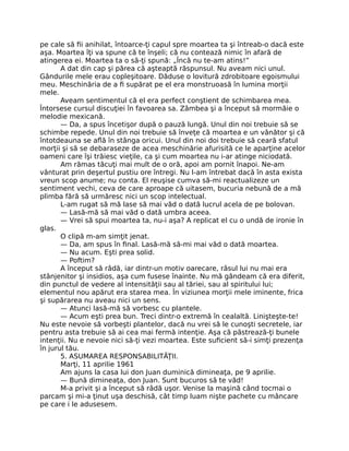 pe cale să ﬁi anihilat, întoarce-ţi capul spre moartea ta şi întreab-o dacă este
aşa. Moartea îţi va spune că te înşeli; că nu contează nimic în afară de
atingerea ei. Moartea ta o să-ţi spună: „Încă nu te-am atins!”
A dat din cap şi părea că aşteaptă răspunsul. Nu aveam nici unul.
Gândurile mele erau copleşitoare. Dăduse o lovitură zdrobitoare egoismului
meu. Meschinăria de a ﬁ supărat pe el era monstruoasă în lumina morţii
mele.
Aveam sentimentul că el era perfect conştient de schimbarea mea.
Întorsese cursul discuţiei în favoarea sa. Zâmbea şi a început să mormăie o
melodie mexicană.
— Da, a spus încetişor după o pauză lungă. Unul din noi trebuie să se
schimbe repede. Unul din noi trebuie să înveţe că moartea e un vânător şi că
întotdeauna se aﬂă în stânga oricui. Unul din noi doi trebuie să ceară sfatul
morţii şi să se debaraseze de acea meschinărie afurisită ce le aparţine acelor
oameni care îşi trăiesc vieţile, ca şi cum moartea nu i-ar atinge niciodată.
Am rămas tăcuţi mai mult de o oră, apoi am pornit înapoi. Ne-am
vânturat prin deşertul pustiu ore întregi. Nu l-am întrebat dacă în asta exista
vreun scop anume; nu conta. El reuşise cumva să-mi reactualizeze un
sentiment vechi, ceva de care aproape că uitasem, bucuria nebună de a mă
plimba fără să urmăresc nici un scop intelectual.
L-am rugat să mă lase să mai văd o dată lucrul acela de pe bolovan.
— Lasă-mă să mai văd o dată umbra aceea.
— Vrei să spui moartea ta, nu-i aşa? A replicat el cu o undă de ironie în
glas.
O clipă m-am simţit jenat.
— Da, am spus în ﬁnal. Lasă-mă să-mi mai văd o dată moartea.
— Nu acum. Eşti prea solid.
— Poftim?
A început să râdă, iar dintr-un motiv oarecare, râsul lui nu mai era
stânjenitor şi insidios, aşa cum fusese înainte. Nu mă gândeam că era diferit,
din punctul de vedere al intensităţii sau al tăriei, sau al spiritului lui;
elementul nou apărut era starea mea. În viziunea morţii mele iminente, frica
şi supărarea nu aveau nici un sens.
— Atunci lasă-mă să vorbesc cu plantele.
— Acum eşti prea bun. Treci dintr-o extremă în cealaltă. Linişteşte-te!
Nu este nevoie să vorbeşti plantelor, dacă nu vrei să le cunoşti secretele, iar
pentru asta trebuie să ai cea mai fermă intenţie. Aşa că păstrează-ţi bunele
intenţii. Nu e nevoie nici să-ţi vezi moartea. Este suﬁcient să-i simţi prezenţa
în jurul tău.
5. ASUMAREA RESPONSABILITĂŢII.
Marţi, 11 aprilie 1961
Am ajuns la casa lui don Juan duminică dimineaţa, pe 9 aprilie.
— Bună dimineaţa, don Juan. Sunt bucuros să te văd!
M-a privit şi a început să râdă uşor. Venise la maşină când tocmai o
parcam şi mi-a ţinut uşa deschisă, cât timp luam nişte pachete cu mâncare
pe care i le adusesem.
 