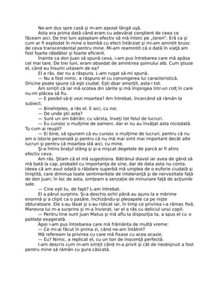 Ne-am dus spre casă şi m-am aşezat lângă uşă.
Asta era prima dată când eram cu adevărat conştient de ceea ce
făceam aici. De trei luni aşteptam efectiv să mă întorc pe „teren”. Eră ca şi
cum ar ﬁ explodat în mine o bombă cu efect întârziat şi mi-am amintit brusc
de ceva transcendental pentru mine. Mi-am reamintit că o dată în viaţă am
fost foarte răbdător şi foarte eﬁcient.
Înainte ca don Juan să spună ceva, i-am pus întrebarea care mă apăsa
cel mai tare. De trei luni, eram obsedat de amintirea şoimului alb. Cum ştiuse
el, când eu însumi uitasem de ea?
El a râs, dar nu a răspuns. L-am rugat să-mi spună.
— Nu a fost nimic, a răspuns el cu convingerea lui caracteristică.
Oricine poate spune că eşti ciudat. Eşti doar amorţit, asta-i tot.
Am simţit că iar mă scotea din sărite şi mă împingea într-un colţ în care
nu-mi plăcea să ﬁu.
— E posibil să-ţi vezi moartea? Am întrebat, încercând să rămân la
subiect.
— Bineînţeles, a râs el. E aici, cu noi.
— De unde ştii asta?
— Sunt un om bătrân; cu vârsta, înveţi tot felul de lucruri.
— Eu cunosc o mulţime de oameni, dar ei nu au învăţat asta niciodată.
Tu cum ai reuşit?
— Ei bine, să spunem că eu cunosc o mulţime de lucruri, pentru că nu
am o istorie personală şi pentru că nu mă mai simt mai important decât alte
lucruri şi pentru că moartea stă aici, cu mine.
Şi-a întins braţul stâng şi şi-a mişcat degetele de parcă ar ﬁ atins
efectiv ceva.
Am râs. Ştiam că el mă sugestiona. Bătrânul diavol iar avea de gând să
mă bată la cap, probabil cu importanţa de sine, dar de data asta nu conta.
Ideea că am avut odată o răbdare superbă mă umplea de o euforie ciudată şi
liniştită, care diminua toate sentimentele de intoleranţă şi de nervozitate faţă
de don Juan; în loc de asta, simţeam o senzaţie de minunare faţă de acţiunile
sale.
— Cine eşti tu, de fapt? L-am întrebat.
El a părut surprins. Şi-a deschis ochii până au ajuns la o mărime
enormă şi a clipit ca o pasăre, închizându-şi pleoapele ca pe nişte
obturatoare. Ele s-au lăsat şi s-au ridicat iar, în timp ce privirea i-a rămas ﬁxă.
Manevra lui m-a surprins şi m-a înviorat, iar el a râs cu deliciul unui copil.
— Pentru tine sunt Juan Matus şi mă aﬂu la dispoziţia ta, a spus el cu o
politeţe exagerată.
Apoi i-am pus întrebarea care mă frământa de multă vreme:
— Ce mi-ai făcut în prima zi, când ne-am întâlnit?
Mă refeream la privirea cu care mă ﬁxase cu acea ocazie.
— Eu? Nimic, a replicat el, cu un ton de inocenţă perfectă.
I-am descris cum m-am simţit când m-a privit şi cât de neobişnuit a fost
pentru mine să rămân cu gura căscată.
 
