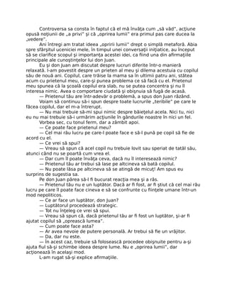 Controversa sa consta în faptul că el mă învăţa cum „să văd”, acţiune
opusă noţiunii de „a privi” şi că „oprirea lumii” era primul pas care ducea la
„vedere”.
Ani întregi am tratat ideea „opririi lumii” drept o simplă metaforă. Abia
spre sfârşitul uceniciei mele, în timpul unei conversaţii iniţiatice, au început
să se clariﬁce scopul şi importanţa acestei idei, ca ﬁind una din aﬁrmaţiile
principale ale cunoştinţelor lui don Juan.
Eu şi don Juan am discutat despre lucruri diferite într-o manieră
relaxată. I-am povestit despre un prieten al meu şi dilema acestuia cu copilul
său de nouă ani. Copilul, care trăise la mama sa în ultimii patru ani, stătea
acum cu prietenul meu, care-şi punea problema ce să facă cu el. Prietenul
meu spunea că la şcoală copilul era slab, nu se putea concentra şi nu îl
interesa nimic. Avea o comportare ciudată şi obişnuia să fugă de acasă.
— Prietenul tău are într-adevăr o problemă, a spus don Juan râzând.
Voiam să continuu să-i spun despre toate lucrurile „teribile” pe care le
făcea copilul, dar el m-a întrerupt.
— Nu mai trebuie să-mi spui nimic despre băieţelul acela. Nici tu, nici
eu nu mai trebuie să-i urmărim acţiunile în gândurile noastre în nici un fel.
Vorbea sec, cu tonul ferm, dar a zâmbit apoi.
— Ce poate face prietenul meu?
— Cel mai rău lucru pe care-l poate face e să-l pună pe copil să ﬁe de
acord cu el.
— Ce vrei să spui?
— Vreau să spun că acel copil nu trebuie lovit sau speriat de tatăl său,
atunci când nu se poartă cum vrea el.
— Dar cum îl poate învăţa ceva, dacă nu îl interesează nimic?
— Prietenul tău ar trebui să lase pe altcineva să bată copilul.
— Nu poate lăsa pe altcineva să se atingă de micuţ! Am spus eu
surprins de sugestia sa.
Pe don Juan părea să-l ﬁ bucurat reacţia mea şi a râs.
— Prietenul tău nu e un luptător. Dacă ar ﬁ fost, ar ﬁ ştiut că cel mai rău
lucru pe care îl poate face cineva e să se confrunte cu ﬁinţele umane într-un
mod nepoliticos.
— Ce ar face un luptător, don Juan?
— Luptătorul procedează strategic.
— Tot nu înţeleg ce vrei să spui.
— Vreau să spun că, dacă prietenul tău ar ﬁ fost un luptător, şi-ar ﬁ
ajutat copilul să „oprească lumea”.
— Cum poate face asta?
— Ar avea nevoie de putere personală. Ar trebui să ﬁe un vrăjitor.
— Da, dar nu este.
— În acest caz, trebuie să folosească procedee obişnuite pentru a-şi
ajuta ﬁul să-şi schimbe ideea despre lume. Nu e „oprirea lumii”, dar
acţionează în acelaşi mod.
L-am rugat să-şi explice aﬁrmaţiile.
 