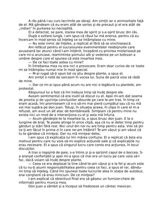 A râs până i-au curs lacrimile pe obraji. Am simţit iar o animozitate faţă
de el. Mă gândeam că eu eram atât de serios şi de precaut şi el era atât de
„indian” în purtarea lui necioplită.
El a detectat, se pare, starea mea de spirit şi s-a oprit brusc din râs.
După o ezitare lungă, i-am spus că râsul lui mă enerva, pentru că eu
încercam în mod serios să înţeleg ce se întâmplase cu mine.
— Nu este nimic de înţeles, a replicat el fără să se sinchisească.
Am refăcut pentru el succesiunea evenimentelor neobişnuite care
avuseseră loc atunci când l-am întâlnit, începând cu privirea misterioasă pe
care mi-o aruncase, reamintirea şoimului alb şi vederea pe un bolovan a
umbrei despre care el spunea că este moartea mea.
— De ce faci toate astea cu mine?
În întrebarea mea nu era nici o provocare. Eram doar curios de ce toate
mi se întâmplau numai mie în mod special.
— M-ai rugat să-ţi spun tot ce ştiu despre plante, a spus el.
Am simţit o notă de sarcasm în vocea lui. Suna de parcă voia să râdă
de mine.
— Dar ce mi-ai spus până acum nu are nici o legătură cu plantele, am
protestat.
Răspunsul lui a fost că îmi trebuia timp să învăţ despre ele.
Aveam sentimentul că era inutil să discut cu el. Apoi mi-am dat seama
de prostia şi de uşurinţa concluziilor absurde pe care le-am tras. În timp ce
eram acasă, îmi promisesem că n-o să-mi mai pierd cumpătul sau că nu mă
voi mai supăra pe don Juan. Totuşi, în situaţia aceea, în clipa în care el m-a
refuzat, am avut un alt atac de bombăneală. Simţeam că pentru mine nu
exista nici un mod de a interacţiona cu el şi asta mă înfuria.
— Acum gândeşte-te la moartea ta, a spus brusc don Juan. E la o
lungime de braţ. Te poate atinge în orice clipă, aşa că nu ai deloc timp pentru
gânduri şi stări fără rost. Nici unul din noi nu are timp pentru asta. Vrei să ştii
ce ţi-am făcut în prima zi în care ne-am întâlnit? Te-am văzut şi am văzut că
tu te gândeai că minţeai. Dar nu mă minţeai deloc.
I-am spus că explicaţia lui îmi mărea confuzia. El a replicat că ăsta era
motivul pentru care nu voia să-mi explice acţiunile sale şi că explicaţiile nu
erau necesare. El a spus că singurul lucru care conta era acţiunea, în locul
discuţiilor.
A tras o rogojină de paie, s-a întins şi şi-a sprijinit capul de o boccea. S-
a aranjat confortabil şi apoi mi-a spus că mai era un lucru pe care voia să-l
fac, dacă voiam să învăţ despre plante.
— Ceea ce era deplasat la tine când te-am văzut şi e la fel şi acum este
că tu nu-ţi asumi responsabilitatea pentru ceea ce faci, a spus el rar, dându-
mi timp să înţeleg. Când îmi spuneai toate lucrurile alea în staţia de autobuz,
erai conştient că erau minciuni. De ce minţeai?
I-am explicat că obiectivul ﬁnal era să găsesc un furnizor-cheie de
informaţii pentru munca mea.
Don Juan a zâmbit şi a început să fredoneze un cântec mexican.
 