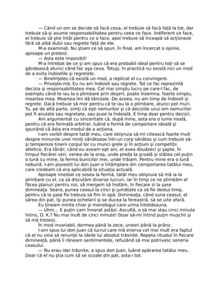 — Când un om se decide să facă ceva, el trebuie să facă faţă la tot, dar
trebuie să-şi asume responsabilitatea pentru ceea ce face. Indiferent ce face,
el trebuie să ştie întâi pentru ce o face, apoi trebuie să înceapă să acţioneze
fără să aibă dubii sau regrete faţă de ele.
M-a examinat. Nu ştiam ce să spun. În ﬁnal, am încercat o opinie,
aproape un protest.
— Asta este imposibil!
M-a întrebat de ce şi am spus că era probabil ideal pentru toţi să se
gândească atunci când fac aşa ceva. Totuşi, în practică nu există nici un mod
de a evita îndoielile şi regretele.
— Bineînţeles că există un mod, a replicat el cu convingere.
— Priveşte-mă. Eu nu am îndoieli sau regrete. Tot ce fac reprezintă
decizia şi responsabilitatea mea. Cel mai simplu lucru pe care-l fac, de
exemplu când te iau la o plimbare prin deşert, poate însemna, foarte simplu,
moartea mea. Moartea îmi dă târcoale. De aceea, nu am timp de îndoieli şi
regrete. Dacă trebuie să mor pentru că te iau la o plimbare, atunci pot muri.
Tu, pe de altă parte, simţi că eşti nemuritor şi că deciziile unui om nemuritor
pot ﬁ anulate sau regretate, sau puse la îndoială. E timp doar pentru decizii.
Am argumentat cu sinceritate că, după mine, asta era o lume ireală,
pentru că era formată arbitrar, luând o formă de comportare ideală şi
spunând că ăsta era modul de a acţiona.
I-am vorbit despre tatăl meu, care obişnuia să-mi citească foarte mult
despre minunile unei minţi sănătoase într-un corp sănătos şi cum trebuie să-
şi tempereze tinerii corpul lor cu munci grele şi în acţiuni şi competiţii
atletice. Era tânăr; când eu aveam opt ani, el avea douăzeci şi şapte. În
timpul ﬁecărei veri, venea de la oraş, unde preda la şcoală şi stătea cel puţin
o lună cu mine, la ferma bunicilor mei, unde trăiam. Pentru mine era o lună
nebună. I-am povestit lui don Juan o întâmplare din comportarea tatălui meu,
care credeam că era aplicabilă la situaţia actuală.
Aproape imediat ce sosea la fermă, tatăl meu obişnuia să mă ia la
plimbare cu el, ca să discutăm diverse lucruri, iar în timp ce ne plimbăm el
făcea planuri pentru noi, să mergem să înotăm, în ﬁecare zi la şase
dimineaţa. Seara, punea ceasul la cinci şi jumătate ca să ﬁe destul timp,
pentru că la şase ﬁx trebuia să ﬁm în apă. Dimineaţa, când suna ceasul, el
sărea din pat, îşi punea ochelarii şi se ducea la fereastră, să se uite afară.
Eu ţineam minte chiar şi monologul care urma întotdeauna.
— Uhm… E puţin cam înnorat astăzi. Ascultă, o să mai stau cinci minute
întins, O. K.? Nu mai mult de cinci minute! Doar să-mi întind puţin muşchii şi
să mă trezesc.
În mod invariabil, dormea până la zece, uneori până la prânz.
I-am spus lui don Juan că lucrul care mă enerva cel mai mult era faptul
că el nu voia să renunţe la ideile lui absolut trăsnite. Repeta ritualul în ﬁecare
dimineaţă, până îi răneam sentimentele, refuzând să mai potrivesc soneria
ceasului.
— Nu erau idei trăsnite, a spus don Juan, luând apărarea tatălui meu.
Doar că el nu ştia cum să se scoale din pat, asta-i tot.
 