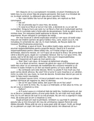 Am răspuns că nu o acceptasem niciodată, că ştiam întotdeauna că
tatăl meu nu era sincer faţa de propria persoană. Don Juan m-a întrebat de
ce, la drept vorbind, nu dădusem glas atunci opiniilor mele.
— Nu-i spui tatălui tău lucruri de genul ăsta, am replicat eu fără
convingere.
— De ce?
— Nu se proceda aşa în casa mea, de aceea.
— În casa ta ai făcut şi lucruri mai rele, a declarat el, cu un aer de
cunoscător. Singurul lucru pe care nu l-ai făcut a fost să-ţi mulţumeşti spiritul.
Era în cuvintele sale o forţă atât de devastatoare, încât au găsit ecou în
mintea mea. Îmi redusese toată apărarea la tăcere. Am rămas fără
argumente. M-am refugiat în carneţelul de notiţe.
Am mai încercat o ultimă explicaţie simplă şi i-am spus că toată viaţa
mea am tot întâlnit oameni de genul tatălui meu, care, exact ca şi el, mă
includeau în schemele lor, dar că, în mod metodic, de ﬁecare dată mă
trezeam fără ﬁnalizarea proiectului.
— Te plângi, a spus el încet. Te-ai plâns toată viaţa, pentru că nu ţi-ai
asumat responsabilitatea pentru propriile decizii. Dacă ţi-ai ﬁ asumat
responsabilitatea pentru ideea tatălui tău, ai ﬁ înotat singur la şase
dimineaţa, dacă era nevoie, ori i-ai ﬁ spus să se ducă la dracu' de prima dată
când a deschis gura, după ce-i cunoşteai năravul. Dar tu n-ai spus nimic. De
aceea, eşti la fel de slab ca şi tatăl tău. Să-ţi asumi responsabilitatea
deciziilor înseamnă să ﬁ gata să mori pentru ele.
— Stai! Stai! I-am spus. Ai început să deformezi situaţia.
Nu m-a lăsat să termin. Aveam de gând să-i spun că îl folosisem pe
tatăl meu doar ca un exemplu de modalitate de a acţiona nerealist şi că
nimeni în toate minţile nu ar dori să moară pentru un lucru atât de idiot.
— Nu contează care este decizia. Nimic nu poate ﬁ mai mult sau mai
puţin serios decât altceva. Nu vezi? Într-o lume în care moartea e un vânător,
nimic nu este mic sau mare, la nivel de decizie. Există doar decizii pe care le
luăm în faţa morţii inevitabile.
Nu puteam spune nimic. A trecut probabil vreo oră. Don Juan stătea
perfect nemişcat pe rogojina sa, deşi nu dormea.
— De ce îmi spui toate astea, don Juan? De ce-mi faci asta?
— Tu ai venit la mine. Nu, nu aşa s-a întâmplat, ai fost adus la mine, iar
eu am avut o iniţiativă cu tine.
— Poftim?
— Ai ﬁ putut avea şi o iniţiativă faţă de tatăl tău, înotând pentru el, dar
nu ai făcut-o, probabil pentru că erai prea tânăr. Eu am trăit mai mult decât
tine. Eu nu am decizii de luat în ce mă priveşte. Nu am nici o urgenţă în viaţa
mea, de aceea pot să am o iniţiativă cu tine.
După-amiază am ieşit la plimbare. Umblam cu uşurinţă în cadenţa
pasului său şi mă minunam din nou de uimitoarea vigoare ﬁzică de care
dădea dovadă. Părea atât de vioi şi avea paşii atât de siguri, încât, pe lângă
el, eu păream un copil. Am luat-o în direcţie estică. Am observat că nu-i
 