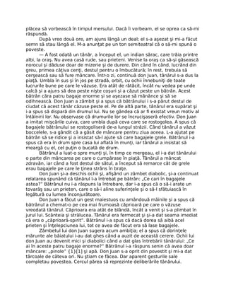 plăcea să vorbească în timpul mersului. Dacă îi vorbeam, el se oprea ca să-mi
răspundă.
După vreo două ore, am ajuns lângă un deal; el s-a aşezat şi mi-a făcut
semn să stau lângă el. M-a anunţat pe un ton semiteatral că o să-mi spună o
poveste.
— A fost odată un tânăr, a început el, un indian sărac, care trăia printre
albi, la oraş. Nu avea casă rude, sau prieteni. Venise la oraş ca să-şi găsească
norocul şi dăduse doar de mizerie şi de durere. Din când în când, lucrând din
greu, primea câţiva cenţi, destul pentru o îmbucătură; în rest, trebuia să
cerşească sau să fure mâncare. Într-o zi, continuă don Juan, tânărul s-a dus la
piaţă. Umbla în sus şi în jos pe stradă, orbit, cu ochii înnebuniţi de toate
lucrurile bune pe care le văzuse. Era atât de rătăcit, încât nu vedea pe unde
calcă şi a ajuns să dea peste nişte coşuri şi a căzut peste un bătrân. Acest
bătrân căra patru bagaje enorme şi se aşezase să mănânce şi să se
odihnească. Don Juan a zâmbit şi a spus că bătrânului i s-a părut destul de
ciudat că acest tânăr căzuse peste el. Pe de altă parte, tânărul era supărat şi
i-a spus să dispară din drumul lui. Nu se gândea că ar ﬁ existat vreun motiv al
întâlnirii lor. Nu observase că drumurile lor se încrucişaseră efectiv. Don Juan
a imitat mişcările cuiva, care umbla după ceva care se rostogolea. A spus că
bagajele bătrânului se rostogoliseră de-a lungul străzii. Când tânărul a văzut
boccelele, s-a gândit că a găsit de mâncare pentru ziua aceea. L-a ajutat pe
bătrân să se ridice şi a insistat să-l ajute să care bagajele grele. Bătrânul i-a
spus că era în drum spre casa lui aﬂată în munţi, iar tânărul a insistat să
meargă cu el, cel puţin o bucată de drum.
Bătrânul a luat-o spre munţi şi, în timp ce mergeau, el i-a dat tânărului
o parte din mâncarea pe care o cumpărase în piaţă. Tânărul a mâncat
zdravăn, iar când a fost destul de sătul, a început să remarce cât de grele
erau bagajele pe care le ţinea strâns în braţe.
Don Juan şi-a deschis ochii şi, aﬁşând un zâmbet diabolic, şi-a continuat
relatarea spunând că tânărul l-a întrebat pe bătrân: „Ce cari în bagajele
astea?” Bătrânul nu i-a răspuns la întrebare, dar i-a spus că o să-i arate un
tovarăş sau un prieten, care o să-i aline suferinţele şi o să-l sfătuiască în
legătură cu lumea înconjurătoare.
Don Juan a făcut un gest maiestuos cu amândouă mâinile şi a spus că
bătrânul a chemat-o pe cea mai frumoasă căprioară pe care o văzuse
vreodată tânărul. Căprioara era atât de blândă, încât a venit şi s-a plimbat în
jurul lui. Scânteia şi strălucea. Tânărul era fermecat şi şi-a dat seama imediat
că era o „căprioară-spirit”. Bătrânul i-a spus că dacă dorea să aibă acel
prieten şi înţelepciunea lui, tot ce avea de făcut era să lase bagajele.
Zâmbetul lui don Juan sugera acum ambiţia; el a spus că dorinţele
mărunte ale băiatului i-au dat ghes când a auzit de această cerere. Ochii lui
don Juan au devenit mici şi diabolici când a dat glas întrebării tânărului: „Ce
ai în aceste patru bagaje enorme?” Bătrânul i-a răspuns senin că avea doar
mâncare: „pinole” {1}[1] şi apă. Don Juan s-a oprit din povestit şi mi-a dat
târcoale de câteva ori. Nu ştiam ce făcea. Dar aparent gesturile sale
completau povestea. Cercul părea să reprezinte deliberările tânărului.
 