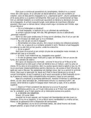 Don Juan a continuat povestind că, bineînţeles, tânărul nu a crezut
nimic din cele spuse. El a calculat că dacă bătrânul, care era evident un
vrăjitor, voia să dea pentru bagajele lui o „căprioară-spirit”, atunci probabil că
el le avea pline cu o putere nemărginită. Don Juan şi-a contorsionat iar faţa
într-un zâmbet diabolic şi a continuat spunând că tânărul a declarat că voia
să ia bagajele. A urmat o pauză lungă, care părea să marcheze sfârşitul
poveştii. Don Juan a rămas tăcut, totuşi eram sigur că dorea să-l întreb, aşa
că am făcut-o.
— Ce s-a întâmplat cu tânărul?
— A luat bagajele, a replicat el cu un zâmbet de satisfacţie.
A urmat o pauză lungă. Am râs. Mă gândeam că era o adevărată
„poveste indiană”.
Ochii lui don Juan străluceau în timp ce-mi zâmbea. Era în el un aer de
inocenţă. A început să râdă uşor şi m-a întrebat:
— Nu vrei să ştii ce eră în bagaje?
— Bineînţeles că vreau să ştiu. Am crezut că ăsta era sfârşitul poveştii.
— Oh, nu, a spus el cu o sclipire şireată în ochi. Tânărul a luat bagajele
şi a plecat cu ele într-un loc pustiu, unde le-a deschis.
— Şi ce a găsit?
Don Juan m-a privit şi am simţit că ştia de acrobaţiile mele mintale. A
clătinat din cap şi a chicotit.
— Ei bine, l-am îndemnat eu, bagajele erau goale?
— În ele se găseau doar mâncare şi apă. Iar tânărul, într-un acces de
furie, le-a zdrobit de stânci.
Am spus că reacţia era normală – oricine în locul lui ar ﬁ făcut la fel.
Răspunsul lui don Juan a fost că tânărul era un nebun, care nu ştia ce
căuta. El nu ştia ce era puterea, deci nu putea spune dacă a găsit-o sau nu. El
nu-şi asumase responsabilitatea pentru decizia lui, de aceea a fost înfuriat de
gafa pe care o făcuse. Se aşteptase să câştige ceva, dar nu a primit în schimb
nimic. Don Juan a speculat că, dacă aş ﬁ fost în locul tânărului şi mi-aş ﬁ
urmat înclinaţiile, m-aş ﬁ supărat şi aş ﬁ avut remuşcări şi fără îndoială că mi-
aş ﬁ petrecut restul vieţii compătimindu-mă pentru ceea ce am pierdut.
Apoi el a explicat şi purtarea bătrânului. Acesta îl hrănise cu abilitate pe
tânăr, ca să-i dea senzaţia de „îndrăzneala omului cu stomacul plin”; de
aceea, când tânărul a găsit în bagaje doar mâncare şi apă, el le-a zdrobit
supărat.
— Dacă ar ﬁ fost conştient de decizia lui şi şi-ar ﬁ asumat
responsabilitatea pentru ea, ar ﬁ luat mâncarea şi ar ﬁ fost mai satisfăcut cu
ea. Şi, probabil, şi-ar ﬁ dat seama că şi mâncarea aceea era putere.
6. A DEVENI UN VÂNĂTOR.
Vineri, 23 iunie 1961
Imediat ce m-am aşezat, am început să-l bombardez pe don Juan cu
întrebări. El nu mi-a răspuns, ci mi-a făcut semn nerăbdător cu mâna să tac.
Părea să se găsească într-o dispoziţie de seriozitate.
— Mă gândesc că nu te-ai schimbat deloc, de când încerci să înveţi
despre plante, a spus el pe un ton acuzator.
 