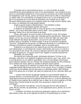 A început să-mi reamintească atunci, cu voce înceată, de toate
schimbările de personalitate pe care mi le recomandase. I-am replicat că am
privit cu seriozitate problema şi că am ajuns la concluzia că-mi este imposibil
să îndeplinesc cele cerute, pentru că ﬁecare dintre ele se aﬂa în contradicţie
cu ideile mele. El a considerat că simpla privire a lor nu era suﬁcientă şi că
tot ce-mi spusese el nu era doar de distracţie. Am insistat iar că, deşi
făcusem foarte puţin pentru a-mi adapta modul de viaţă conform ideilor sale,
eu voiam cu adevărat să învăţ despre plante.
După o pauză lungă şi stânjenitoare, l-am întrebat curajos:
— O să mă înveţi despre peiotă, don Juan?
A răspuns că intenţiile mele nu erau de ajuns şi că a învăţa despre
peiotă – el i-a spus Mescalito pentru prima dată – era o problemă foarte
serioasă. Părea că nu mai are altceva de spus.
Totuşi, spre seară, el a pus la cale un test pentru mine. Mi-a expus
problema direct, fără să-mi dea vreo indicaţie pentru soluţionare. Trebuia să
găsesc un loc sau un punct folositor, exact în zona din faţa uşii casei sale,
unde stăteam de obicei să discutăm, un punct în care mă puteam simţi
perfect voios şi însuﬂeţit. În timpul nopţii, în timp ce încercam să găsesc
„punctul” rostogolindu-mă pe jos, am detectat de două ori o schimbare de
culoare în întunericul uniform al podelei, dintr-o anumită zonă.
Problema m-a extenuat şi am adormit pe unul din cele două locuri în
care detectasem o schimbare de culoare. Dimineaţă, don Juan m-a trezit şi
m-a anunţat că am reuşit. Nu numai că găsisem punctul, dar de asemenea
am găsit şi opusul lui, un punct inamic sau negativ şi culorile asociate lor.
Sâmbătă, 24 iunie 1961
Am plecat prin tuﬁşurile pustii, dimineaţa devreme. În timp ce ne
plimbam, don Juan mi-a explicat că găsirea unui punct „bun” sau „ostil”, era
o cerinţă pentru un om aﬂat în pustietate. Am vrut să îndrept conversaţia
spre subiectul peiotei, dar el a refuzat să vorbească despre ea. M-a avertizat
că nu trebuia să insist, până nu vorbea el despre acest subiect.
Ne-am aşezat să ne odihnim la umbra unor tuﬁşuri înalte, într-o zonă cu
vegetaţie deasă. Rămurişul pustiu încă nu se uscase; era o zi caldă şi muştele
continuau să mă bâzâie, dar pe don Juan nu-l deranjau deloc. Mă întrebam
dacă el le ignora pur şi simplu, dar apoi am observat că nu-i aterizau deloc pe
faţă.
— Uneori este nevoie să găseşti repede un punct beneﬁc afară, în
câmpul deschis, a continuat don Juan. Sau poate este necesar să determini
rapid dacă punctul pe care te-ai aşezat este bun sau nu, ca să te odihneşti pe
el. Odată ne-am aşezat să ne odihnim pe un deal, iar tu te-ai supărat şi ai fost
foarte trist. Punctul acela îţi era ostil. M-a avertizat o cioară mică, îţi
aminteşti?
Mi-am amintit, într-adevăr, că el îmi spusese să evit zona aceea în
viitor. Mi-am amintit, de asemenea, că mă supărasem pe el, pentru că nu mă
lăsase să râd.
— Credeam că cioara care zbura pe deasupra capului era o prevestire
doar pentru mine. Nu m-am gândit că ciorile ar ﬁ prietenoase şi cu tine.
 