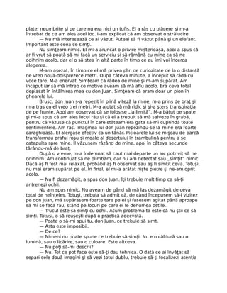 plate, neumbrite şi pe care nu era nici un tuﬁş. El a râs cu plăcere şi m-a
întrebat de ce am ales acel loc. I-am explicat că am observat o strălucire.
— Nu mă interesează ce ai văzut. Puteai să ﬁ văzut până şi un elefant.
Important este ceea ce simţi.
Nu simţeam nimic. El mi-a aruncat o privire misterioasă, apoi a spus că
ar ﬁ vrut să poată să-mi facă un serviciu şi să rămână cu mine ca să ne
odihnim acolo, dar el o să stea în altă parte în timp ce eu îmi voi încerca
alegerea.
M-am aşezat, în timp ce el mă privea plin de curiozitate de la o distanţă
de vreo nouă-doisprezece metri. După câteva minute, a început să râdă cu
voce tare. M-a enervat. Simţeam că râdea de mine şi m-am supărat. Am
început iar să mă întreb ce motive aveam să mă aﬂu acolo. Era ceva total
deplasat în întâlnirea mea cu don Juan. Simţeam că eram doar un pion în
ghearele lui.
Brusc, don Juan s-a repezit în plină viteză la mine, m-a prins de braţ şi
m-a tras cu el vreo trei metri. M-a ajutat să mă ridic şi şi-a şters transpiraţia
de pe frunte. Apoi am observat că se folosise „la limită”. M-a bătut pe spate
şi mi-a spus că am ales locul rău şi că el a trebuit să mă salveze în grabă,
pentru că văzuse că punctul în care stăteam era gata să-mi cuprindă toate
sentimentele. Am râs. Imaginea lui don Juan repezindu-se la mine era foarte
caraghioasă. El alergase efectiv ca un tânăr. Picioarele lui se mişcau de parcă
transformau praful roşu şi moale al deşertului în trambulină pentru a se
catapulta spre mine. Îl văzusem râzând de mine, apoi în câteva secunde
târându-mă de braţ.
După o vreme, m-a îndemnat să caut mai departe un loc potrivit să ne
odihnim. Am continuat să ne plimbăm, dar nu am detectat sau „simţit” nimic.
Dacă aş ﬁ fost mai relaxat, probabil aş ﬁ observat sau aş ﬁ simţit ceva. Totuşi,
nu mai eram supărat pe el. În ﬁnal, el mi-a arătat nişte pietre şi ne-am oprit
acolo.
— Nu ﬁ dezamăgit, a spus don Juan. Îţi trebuie mult timp ca să-ţi
antrenezi ochii.
Nu am spus nimic. Nu aveam de gând să mă las dezamăgit de ceva
total de neînţeles. Totuşi, trebuia să admit că, de când începusem să-l vizitez
pe don Juan, mă supărasem foarte tare pe el şi fusesem agitat până aproape
să mi se facă rău, stând pe locuri pe care el le denumea ostile.
— Trucul este să simţi cu ochii. Acum problema ta este că nu ştii ce să
simţi. Totuşi, o să reuşeşti după o practică adecvată.
— Poate o să-mi spui tu, don Juan, ce trebuie să simt.
— Asta este imposibil.
— De ce?
— Nimeni nu poate spune ce trebuie să simţi. Nu e o căldură sau o
lumină, sau o licărire, sau o culoare. Este altceva.
— Nu poţi să-mi descrii?
— Nu. Tot ce pot face este să-ţi dau tehnica. O dată ce ai învăţat să
separi cele două imagini şi să vezi totul dublu, trebuie să-ţi focalizezi atenţia
 
