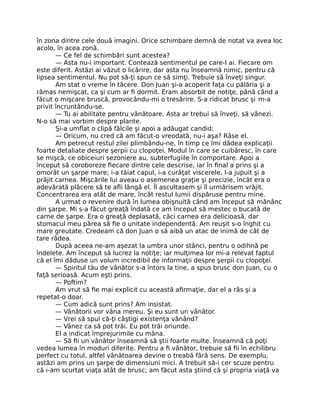 în zona dintre cele două imagini. Orice schimbare demnă de notat va avea loc
acolo, în acea zonă.
— Ce fel de schimbări sunt acestea?
— Asta nu-i important. Contează sentimentul pe care-l ai. Fiecare om
este diferit. Astăzi ai văzut o licărire, dar asta nu înseamnă nimic, pentru că
lipsea sentimentul. Nu pot să-ţi spun ce să simţi. Trebuie să înveţi singur.
Am stat o vreme în tăcere. Don Juan şi-a acoperit faţa cu pălăria şi a
rămas nemişcat, ca şi cum ar ﬁ dormit. Eram absorbit de notiţe, până când a
făcut o mişcare bruscă, provocându-mi o tresărire. S-a ridicat brusc şi m-a
privit încruntându-se.
— Tu ai abilitate pentru vânătoare. Asta ar trebui să înveţi, să vânezi.
N-o să mai vorbim despre plante.
Şi-a umﬂat o clipă fălcile şi apoi a adăugat candid:
— Oricum, nu cred că am făcut-o vreodată, nu-i aşa? Râse el.
Am petrecut restul zilei plimbându-ne, în timp ce îmi dădea explicaţii
foarte detaliate despre şerpii cu clopoţei. Modul în care se cuibăresc, în care
se mişcă, ce obiceiuri sezoniere au, subterfugiile în comportare. Apoi a
început să coroboreze ﬁecare dintre cele descrise, iar în ﬁnal a prins şi a
omorât un şarpe mare; i-a tăiat capul, i-a curăţat viscerele, l-a jupuit şi a
prăjit carnea. Mişcările lui aveau o asemenea graţie şi precizie, încât era o
adevărată plăcere să te aﬂi lângă el. Îl ascultasem şi îl urmărisem vrăjit.
Concentrarea era atât de mare, încât restul lumii dispăruse pentru mine.
A urmat o revenire dură în lumea obişnuită când am început să mănânc
din şarpe. Mi s-a făcut greaţă îndată ce am început să mestec o bucată de
carne de şarpe. Era o greaţă deplasată, căci carnea era delicioasă, dar
stomacul meu părea să ﬁe o unitate independentă. Am reuşit s-o înghit cu
mare greutate. Credeam că don Juan o să aibă un atac de inimă de cât de
tare râdea.
După aceea ne-am aşezat la umbra unor stânci, pentru o odihnă pe
îndelete. Am început să lucrez la notiţe; iar mulţimea lor mi-a relevat faptul
că el îmi dăduse un volum incredibil de informaţii despre şerpii cu clopoţei.
— Spiritul tău de vânător s-a întors la tine, a spus brusc don Juan, cu o
faţă serioasă. Acum eşti prins.
— Poftim?
Am vrut să ﬁe mai explicit cu această aﬁrmaţie, dar el a râs şi a
repetat-o doar.
— Cum adică sunt prins? Am insistat.
— Vânătorii vor vâna mereu. Şi eu sunt un vânător.
— Vrei să spui că-ţi câştigi existenţa vânând?
— Vânez ca să pot trăi. Eu pot trăi oriunde.
El a indicat împrejurimile cu mâna.
— Să ﬁi un vânător înseamnă să ştii foarte multe. Înseamnă că poţi
vedea lumea în moduri diferite. Pentru a ﬁ vânător, trebuie să ﬁi în echilibru
perfect cu totul, altfel vânătoarea devine o treabă fără sens. De exemplu,
astăzi am prins un şarpe de dimensiuni mici. A trebuit să-i cer scuze pentru
că i-am scurtat viaţa atât de brusc; am făcut asta ştiind că şi propria viaţă va
 