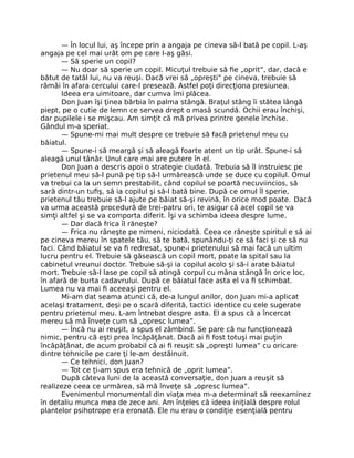 — În locul lui, aş începe prin a angaja pe cineva să-l bată pe copil. L-aş
angaja pe cel mai urât om pe care l-aş găsi.
— Să sperie un copil?
— Nu doar să sperie un copil. Micuţul trebuie să ﬁe „oprit”, dar, dacă e
bătut de tatăl lui, nu va reuşi. Dacă vrei să „opreşti” pe cineva, trebuie să
rămâi în afara cercului care-l presează. Astfel poţi direcţiona presiunea.
Ideea era uimitoare, dar cumva îmi plăcea.
Don Juan îşi ţinea bărbia în palma stângă. Braţul stâng îi stătea lângă
piept, pe o cutie de lemn ce servea drept o masă scundă. Ochii erau închişi,
dar pupilele i se mişcau. Am simţit că mă privea printre genele închise.
Gândul m-a speriat.
— Spune-mi mai mult despre ce trebuie să facă prietenul meu cu
băiatul.
— Spune-i să meargă şi să aleagă foarte atent un tip urât. Spune-i să
aleagă unul tânăr. Unul care mai are putere în el.
Don Juan a descris apoi o strategie ciudată. Trebuia să îl instruiesc pe
prietenul meu să-l pună pe tip să-l urmărească unde se duce cu copilul. Omul
va trebui ca la un semn prestabilit, când copilul se poartă necuviincios, să
sară dintr-un tuﬁş, să ia copilul şi să-l bată bine. După ce omul îl sperie,
prietenul tău trebuie să-l ajute pe băiat să-şi revină, în orice mod poate. Dacă
va urma această procedură de trei-patru ori, te asigur că acel copil se va
simţi altfel şi se va comporta diferit. Îşi va schimba ideea despre lume.
— Dar dacă frica îl răneşte?
— Frica nu răneşte pe nimeni, niciodată. Ceea ce răneşte spiritul e să ai
pe cineva mereu în spatele tău, să te bată, spunându-ţi ce să faci şi ce să nu
faci. Când băiatul se va ﬁ redresat, spune-i prietenului să mai facă un ultim
lucru pentru el. Trebuie să găsească un copil mort, poate la spital sau la
cabinetul vreunui doctor. Trebuie să-şi ia copilul acolo şi să-i arate băiatul
mort. Trebuie să-l lase pe copil să atingă corpul cu mâna stângă în orice loc,
în afară de burta cadavrului. După ce băiatul face asta el va ﬁ schimbat.
Lumea nu va mai ﬁ aceeaşi pentru el.
Mi-am dat seama atunci că, de-a lungul anilor, don Juan mi-a aplicat
acelaşi tratament, deşi pe o scară diferită, tactici identice cu cele sugerate
pentru prietenul meu. L-am întrebat despre asta. El a spus că a încercat
mereu să mă înveţe cum să „opresc lumea”.
— Încă nu ai reuşit, a spus el zâmbind. Se pare că nu funcţionează
nimic, pentru că eşti prea încăpăţânat. Dacă ai ﬁ fost totuşi mai puţin
încăpăţânat, de acum probabil că ai ﬁ reuşit să „opreşti lumea” cu oricare
dintre tehnicile pe care ţi le-am destăinuit.
— Ce tehnici, don Juan?
— Tot ce ţi-am spus era tehnică de „oprit lumea”.
După câteva luni de la această conversaţie, don Juan a reuşit să
realizeze ceea ce urmărea, să mă înveţe să „opresc lumea”.
Evenimentul monumental din viaţa mea m-a determinat să reexaminez
în detaliu munca mea de zece ani. Am înţeles că ideea iniţială despre rolul
plantelor psihotrope era eronată. Ele nu erau o condiţie esenţială pentru
 