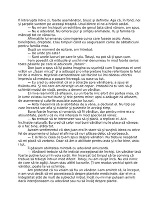ﬁ întreruptă într-o zi, foarte asemănător, brusc şi deﬁnitiv. Aşa că, în fond, noi
şi şarpele suntem pe aceeaşi treaptă. Unul dintre ei ne-a hrănit astăzi.
— Nu mi-am închipuit un echilibru de genul ăsta când vânam, am spus.
— Nu e adevărat. Nu omorai pur şi simplu animalele. Tu şi familia ta
mâncaţi tot ce vânai tu.
Aﬁrmaţiile lui emanau convingerea cuiva care fusese acolo. Avea,
bineînţeles, dreptate. Erau timpuri când eu asigurasem carne de sălbăticiuni
pentru familia mea.
După un moment de ezitare, am întrebat:
— De unde ştii asta?
— Sunt unele lucruri pe care le ştiu. Totuşi, nu pot să-ţi spun cum.
I-am povestit că mătuşile şi unchii mei denumeau în mod foarte serios
toate păsările pe care le aduceam „fazani”.
Don Juan a spus că îşi putea imagina cu uşurinţă cum îi spuneau ei unei
vrăbii un „fazan micuţ” şi a adăugat şi o interpretare hazlie referitoare la felul
lor de a mânca. Mişcările extraordinare ale fălcilor lui îmi dădeau efectiv
impresia că mesteca o pasare întreagă, cu oase cu tot.
— Eu cred cu adevărat că ai o atracţie spre vânătoare, a spus el
ﬁxându-mă. Şi noi care am descojit un alt copac. Probabil că tu vrei să-ţi
schimbi modul de viaţă, pentru a deveni un vânător.
El mi-a reamintit că aﬂasem, cu un foarte mic efort din partea mea, că
în lume existau lucruri bune şi rele pentru mine; apoi a adăugat că aﬂasem,
de asemenea şi culorile asociate acestor lucruri.
— Asta înseamnă să ai abilitatea de a vâna, a declarat el. Nu toţi cei
care încearcă vor aﬂa şi culorile şi punctele în acelaşi timp.
Suna foarte frumos şi romantic să ﬁi vânător, dar pentru mine era o
absurditate, pentru că nu mă interesă în mod special să vânez.
— Nu trebuie să te intereseze sau să-ţi placă, a replicat el. Ai o
înclinaţie naturală. Eu cred că celor mai buni vânători nu le place să vâneze;
ei o fac bine, atâta tot.
Aveam sentimentul că don Juan era în stare să-şi susţină ideea cu orice
fel de argumente şi totuşi el aﬁrma că nu-i plăcea deloc să vorbească.
— E la fel cu ceea ce ţi-am spus despre vânători. Nu trebuie neapărat
să-mi placă să vorbesc. Doar că ăm o abilitate pentru asta şi o fac bine, asta-
i tot.
Îi găseam abilitatea mintală cu adevărat amuzantă.
— Vânătorii trebuie să ﬁe indivizi excepţional de închişi. Un vânător lasă
foarte puţine lucruri în voia sorţii. Am încercat tot timpul să te conving că
trebuie să trăieşti într-un mod diferit. Totuşi, nu am reuşit încă. Nu era nimic
de care să te agăţi. Acum stau altfel lucrurile. Ţi-am readus vechiul spirit de
vânător, poate te va schimba.
Am protestat că nu voiam să ﬁu un vânător. I-am amintit că, la început,
n-am vrut decât să-mi povestească despre plantele medicinale, dar el m-a
îndepărtat atât de mult de subiectul iniţial, încât nu-mi mai puteam aminti
dacă intenţionasem cu adevărat sau nu să învăţ despre plante.
 