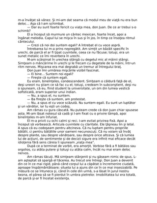 m-a învăţat să vânez. Şi mi-am dat seama că modul meu de viaţă nu era bun
deloc… Aşa că l-am schimbat.
— Dar eu sunt foarte fericit cu viaţa mea, don Juan. De ce ar trebui s-o
schimb?
El a început să murmure un cântec mexican, foarte încet, apoi a
îngânat melodia. Capul lui se mişca în sus şi în jos, în timp ce însoţea ritmul
cântecului.
— Crezi că noi doi suntem egali? A întrebat el cu voce aspră.
Întrebarea lui m-a prins nepregătit. Am simţit un bâzâit speciﬁc în
urechi, de parcă el ar ﬁ ţipat cuvintele, ceea ce nu făcuse; totuşi, era un
sunet metalic ce îmi reverbera în urechi.
M-am scărpinat în urechea stângă cu degetul mic al mâinii stângi.
Simţeam o mâncărime în urechi şi le frecam cu degetele de la mâini, într-un
ritm nervos. Mişcarea era mai degrabă un tremur al întregului braţ.
Don Juan îmi urmărea mişcările vizibil fascinat.
— Ei bine… Suntem noi egali?
— Fireşte că suntem egali.
Eu eram, bineînţeles, condescendent. Simţeam o căldură faţă de el,
deşi uneori nu ştiam ce să fac cu el; totuşi, credeam în subconştient, deşi nu
o spuneam, că eu, ﬁind student la universitate, un om din lumea vestică
soﬁsticată, eram superior unui indian.
— Nu, a spus el, nu suntem.
— Ba ﬁreşte că suntem, am protestat.
— Nu, a spus el cu voce scăzută. Nu suntem egali. Eu sunt un luptător
şi un vânător, iar tu eşti un codoş.
Am rămas cu gura căscată. Nu puteam crede că don Juan chiar spusese
asta. Mi-am lăsat notesul să cadă şi l-am ﬁxat cu o privire tâmpă, apoi
bineînţeles m-am înfuriat.
El m-a privit cu ochi calmi şi reci. I-am evitat privirea ﬁxă. Apoi a
început să vorbească. Articula cuvintele cu claritate. Ele ţâşneau lin şi letal.
A spus că eu codoşeam pentru altcineva. Că nu luptam pentru propriile
bătălii, ci pentru bătăliile unor oameni necunoscuţi. Că nu voiam să învăţ
despre plante, sau despre vânătoare, sau despre orice altceva. Şi că lumea
lui de acţiuni, de sentimente şi de decizii sigure era inﬁnit mai eﬁcace decât
idioţenia fără sens căreia îi spuneam „viaţa mea”.
După ce a terminat de vorbit, era amorţit. Vorbise fără a ﬁ bătăios sau
orgolios, cu atâta putere şi totuşi cu atâta calm, încât nu mai eram deloc
nervos.
Am rămas tăcuţi. Mă simţeam stânjenit şi nu găseam nimic de spus. L-
am aşteptat să spargă el tăcerea. Au trecut ore întregi. Don Juan a devenit
din ce în ce mai rigid, până când corpul lui a căpătat o încremenire ciudată,
aproape înspăimântătoare; silueta lui a ajuns din ce în ce mai insesizabilă. Pe
măsură ce se întuneca şi, când în cele din urmă, s-a lăsat în jurul nostru
bezna, el părea să se ﬁ pierdut în umbra pietrelor. Imobilitatea lui era totală,
de parcă şi-ar ﬁ încetat existenţa.
 
