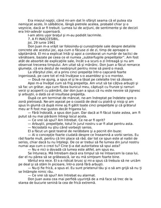 Era miezul nopţii, când mi-am dat în sfârşit seama că el putea sta
nemişcat acolo, în sălbăticie, lângă pietrele acelea, probabil chiar şi o
veşnicie, dacă ar ﬁ trebuit. Lumea lui de acţiuni, de sentimente şi de decizii
era într-adevăr superioară.
I-am atins uşor braţul şi m-au podidit lacrimile.
7. A FI INACCESIBIL.
Joi, 29 iunie 1961
Don Juan m-a vrăjit iar folosindu-şi cunoştinţele sale despre detaliile
concrete ale acestui joc, aşa cum o făcuse zi de zi, timp de aproape o
săptămână. El mi-a explicat întâi şi apoi a coroborat un număr de tactici de
vânătoare, bazate pe ceea ce el numea „subterfugiile prepeliţelor”. Am fost
atât de absorbit de explicaţiile sale, încât s-a scurs o zi întreagă şi nu am
observat trecerea timpului. Am uitat să şi mănânc. Don Juan a făcut remarce
glumeţe, că era destul de neobişnuit pentru mine să pierd o masă.
La sfârşitul zilei, el a prins cinci prepeliţe într-o capcană foarte
ingenioasă, pe care tot el mă învăţase s-o asamblez şi s-o montez.
— Două ne ajung, a spus el şi le-a lăsat pe celelalte trei să zboare.
Apoi m-a învăţat cum să frig prepeliţa. Am vrut să tai câţiva arbuşti şi
să fac un grătar, aşa cum făcea bunicul meu, căptuşit cu frunze şi ramuri
verzi şi acoperit cu pământ, dar don Juan a spus că nu este nevoie să jignesc
şi arbuştii, o dată ce el insultase prepeliţa.
După ce am terminat de mâncat, ne-am îndreptat pe îndelete spre o
zonă pietroasă. Ne-am aşezat pe o coastă de deal cu piatră şi nisip şi am
spus în glumă că după mine aş ﬁ gătit toate cinci prepeliţele şi că grătarul
meu ar ﬁ fost mai gustos decât frigarea lui.
— Fără îndoială, a spus don Juan. Dar dacă ai ﬁ făcut toate astea, am ﬁ
putut să nu mai părăsim întregi locul acela.
— Ce vrei să spui? Am întrebat. Ce ne-ar ﬁ oprit?
— Arbuştii, prepeliţele, totul în jurul nostru s-ar ﬁ aliat pentru asta.
— Niciodată nu ştiu când vorbeşti serios.
El a făcut un gest teatral de nerăbdare şi a pocnit din buze:
— Ai o concepţie foarte ciudată despre ce înseamnă a vorbi serios. Eu
râd foarte mult, pentru că îmi place să râd, dar tot ce spun este al naibii de
serios, chiar dacă tu nu înţelegi. De ce ar trebui să ﬁe lumea din jurul nostru
numai aşa cum o crezi tu? Cine ţi-a dat autoritatea să spui asta?
— Nu e nici o dovadă că lumea este altfel, am spus eu.
Se întuneca. Mă întrebam dacă era timpul să ne întoarcem la casa lui,
dar el nu părea să se grăbească, iar eu mă simţeam foarte bine.
Vântul era rece. El s-a ridicat brusc şi mi-a spus că trebuia să ne urcăm
pe deal şi să stăm în picioare, într-o zonă fără arbuşti.
— Nu-ţi ﬁe frică, a spus el. Eu sunt prietenul tău şi o să am grijă să nu ţi
se întâmple nimic rău.
— Ce vrei să spui? Am întrebat eu alarmat.
Don Juan avea cea mai perﬁdă uşurinţă de a mă face să trec de la
starea de bucurie senină la cea de frică extremă.
 