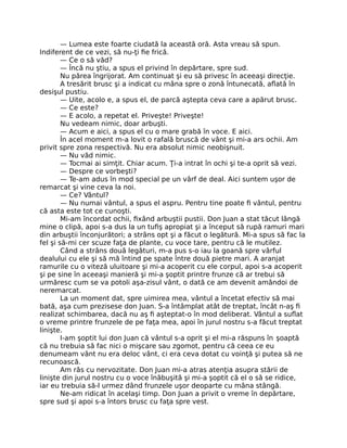 — Lumea este foarte ciudată la această oră. Asta vreau să spun.
Indiferent de ce vezi, să nu-ţi ﬁe frică.
— Ce o să văd?
— Încă nu ştiu, a spus el privind în depărtare, spre sud.
Nu părea îngrijorat. Am continuat şi eu să privesc în aceeaşi direcţie.
A tresărit brusc şi a indicat cu mâna spre o zonă întunecată, aﬂată în
desişul pustiu.
— Uite, acolo e, a spus el, de parcă aştepta ceva care a apărut brusc.
— Ce este?
— E acolo, a repetat el. Priveşte! Priveşte!
Nu vedeam nimic, doar arbuşti.
— Acum e aici, a spus el cu o mare grabă în voce. E aici.
În acel moment m-a lovit o rafală bruscă de vânt şi mi-a ars ochii. Am
privit spre zona respectivă. Nu era absolut nimic neobişnuit.
— Nu văd nimic.
— Tocmai ai simţit. Chiar acum. Ţi-a intrat în ochi şi te-a oprit să vezi.
— Despre ce vorbeşti?
— Te-am adus în mod special pe un vârf de deal. Aici suntem uşor de
remarcat şi vine ceva la noi.
— Ce? Vântul?
— Nu numai vântul, a spus el aspru. Pentru tine poate ﬁ vântul, pentru
că asta este tot ce cunoşti.
Mi-am încordat ochii, ﬁxând arbuştii pustii. Don Juan a stat tăcut lângă
mine o clipă, apoi s-a dus la un tuﬁş apropiat şi a început să rupă ramuri mari
din arbuştii înconjurători; a strâns opt şi a făcut o legătură. Mi-a spus să fac la
fel şi să-mi cer scuze faţa de plante, cu voce tare, pentru că le mutilez.
Când a strâns două legături, m-a pus s-o iau la goană spre vârful
dealului cu ele şi să mă întind pe spate între două pietre mari. A aranjat
ramurile cu o viteză uluitoare şi mi-a acoperit cu ele corpul, apoi s-a acoperit
şi pe sine în aceeaşi manieră şi mi-a şoptit printre frunze că ar trebui să
urmăresc cum se va potoli aşa-zisul vânt, o dată ce am devenit amândoi de
neremarcat.
La un moment dat, spre uimirea mea, vântul a încetat efectiv să mai
bată, aşa cum prezisese don Juan. S-a întâmplat atât de treptat, încât n-aş ﬁ
realizat schimbarea, dacă nu aş ﬁ aşteptat-o în mod deliberat. Vântul a suﬂat
o vreme printre frunzele de pe faţa mea, apoi în jurul nostru s-a făcut treptat
linişte.
I-am şoptit lui don Juan că vântul s-a oprit şi el mi-a răspuns în şoaptă
că nu trebuia să fac nici o mişcare sau zgomot, pentru că ceea ce eu
denumeam vânt nu era deloc vânt, ci era ceva dotat cu voinţă şi putea să ne
recunoască.
Am râs cu nervozitate. Don Juan mi-a atras atenţia asupra stării de
linişte din jurul nostru cu o voce înăbuşită şi mi-a şoptit că el o să se ridice,
iar eu trebuia să-l urmez dând frunzele uşor deoparte cu mâna stângă.
Ne-am ridicat în acelaşi timp. Don Juan a privit o vreme în depărtare,
spre sud şi apoi s-a întors brusc cu faţa spre vest.
 