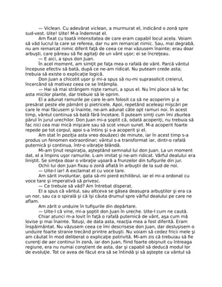 — Viclean. Cu adevărat viclean, a murmurat el, indicând o zonă spre
sud-vest. Uite! Uite! M-a îndemnat el.
Am ﬁxat cu toată intensitatea de care eram capabil locul acela. Voiam
să văd lucrul la care se referea, dar nu am remarcat nimic. Sau, mai degrabă,
nu am remarcat nimic diferit faţă de ceea ce mai văzusem înainte; erau doar
arbuşti, care păreau să ﬁe agitaţi de un vânt uşor; ei se încreţeau.
— E aici, a spus don Juan.
În acel moment, am simţit pe faţa mea o rafală de vânt. Parcă vântul
începuse efectiv să bată, după ce ne-am ridicat. Nu puteam crede asta;
trebuia să existe o explicaţie logică.
Don Juan a chicotit uşor şi mi-a spus să nu-mi suprasolicit creierul,
încercând să motivez ceea ce se întâmpla.
— Hai să mai strângem nişte ramuri, a spus el. Nu îmi place să le fac
asta micilor plante, dar trebuie să le oprim.
El a adunat ramurile pe care le-am folosit ca să ne acoperim şi a
presărat peste ele pământ şi pietricele. Apoi, repetând aceleaşi mişcări pe
care le mai făcusem şi înainte, ne-am adunat câte opt ramuri noi. În acest
timp, vântul continua să bată fără încetare. Îl puteam simţi cum îmi zburlea
părul în jurul urechilor. Don Juan mi-a şoptit că, odată acoperiţi, nu trebuia să
fac nici cea mai mică mişcare sau să scot vreun sunet. M-a acoperit foarte
repede pe tot corpul, apoi s-a întins şi s-a acoperit şi el.
Am stat în poziţia asta vreo douăzeci de minute, iar în acest timp s-a
produs un fenomen extraordinar; vântul s-a transformat iar, dintr-o rafală
puternică şi continua, într-o vibraţie blândă.
Mi-am ţinut respiraţia, aşteptând semnalul lui don Juan. La un moment
dat, el a împins uşor ramurile. L-am imitat şi ne-am ridicat. Vârful dealului era
liniştit. Se simţea doar o vibraţie uşoară a frunzelor din tuﬁşurile din jur.
Ochii lui don Juan ﬁxau o zonă aﬂată în arbuştii de la sud de noi.
— Uite-l iar! A exclamat el cu voce tare.
Am sărit involuntar, gata să-mi pierd echilibrul, iar el mi-a ordonat cu
voce tare şi imperativă să privesc.
— Ce trebuie să văd? Am întrebat disperat.
El a spus că vântul, sau altceva se găsea deasupra arbuştilor şi era ca
un nor, sau ca o spirală şi că îşi căuta drumul spre vârful dealului pe care ne
aﬂam.
Am zărit o unduire în tuﬁşurile din depărtare.
— Uite-l că vine, mi-a şoptit don Juan în ureche. Uite-l cum ne caută.
Chiar atunci m-a lovit în faţă o rafală puternică de vânt, aşa cum mă
lovise şi mai înainte. Totuşi, de data asta, reacţia mea a fost diferită. Eram
înspăimântat. Nu văzusem ceea ce îmi descrisese don Juan, dar desluşisem o
unduire foarte stranie trecând printre arbuşti. Nu voiam să cedez fricii mele şi
am căutat în mod deliberat o explicaţie potrivită. Mi-am zis că trebuiau să ﬁe
curenţi de aer continui în zonă, iar don Juan, ﬁind foarte obişnuit cu întreaga
regiune, era nu numai conştient de asta, dar şi capabil să deducă modul lor
de evoluţie. Tot ce avea de făcut era să se întindă şi să aştepte ca vântul să
 