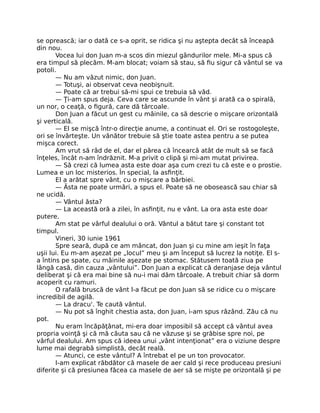 se oprească; iar o dată ce s-a oprit, se ridica şi nu aştepta decât să înceapă
din nou.
Vocea lui don Juan m-a scos din miezul gândurilor mele. Mi-a spus că
era timpul să plecăm. M-am blocat; voiam să stau, să ﬁu sigur că vântul se va
potoli.
— Nu am văzut nimic, don Juan.
— Totuşi, ai observat ceva neobişnuit.
— Poate că ar trebui să-mi spui ce trebuia să văd.
— Ţi-am spus deja. Ceva care se ascunde în vânt şi arată ca o spirală,
un nor, o ceaţă, o ﬁgură, care dă târcoale.
Don Juan a făcut un gest cu mâinile, ca să descrie o mişcare orizontală
şi verticală.
— El se mişcă într-o direcţie anume, a continuat el. Ori se rostogoleşte,
ori se învârteşte. Un vânător trebuie să ştie toate astea pentru a se putea
mişca corect.
Am vrut să râd de el, dar el părea că încearcă atât de mult să se facă
înţeles, încât n-am îndrăznit. M-a privit o clipă şi mi-am mutat privirea.
— Să crezi că lumea asta este doar aşa cum crezi tu că este e o prostie.
Lumea e un loc misterios. În special, la asﬁnţit.
El a arătat spre vânt, cu o mişcare a bărbiei.
— Ăsta ne poate urmări, a spus el. Poate să ne obosească sau chiar să
ne ucidă.
— Vântul ăsta?
— La această oră a zilei, în asﬁnţit, nu e vânt. La ora asta este doar
putere.
Am stat pe vârful dealului o oră. Vântul a bătut tare şi constant tot
timpul.
Vineri, 30 iunie 1961
Spre seară, după ce am mâncat, don Juan şi cu mine am ieşit în faţa
uşii lui. Eu m-am aşezat pe „locul” meu şi am început să lucrez la notiţe. El s-
a întins pe spate, cu mâinile aşezate pe stomac. Stătusem toată ziua pe
lângă casă, din cauza „vântului”. Don Juan a explicat că deranjase deja vântul
deliberat şi că era mai bine să nu-i mai dăm târcoale. A trebuit chiar să dorm
acoperit cu ramuri.
O rafală bruscă de vânt l-a făcut pe don Juan să se ridice cu o mişcare
incredibil de agilă.
— La dracu'. Te caută vântul.
— Nu pot să înghit chestia asta, don Juan, i-am spus râzând. Zău că nu
pot.
Nu eram încăpăţânat, mi-era doar imposibil să accept că vântul avea
propria voinţă şi că mă căuta sau că ne văzuse şi se grăbise spre noi, pe
vârful dealului. Am spus că ideea unui „vânt intenţionat” era o viziune despre
lume mai degrabă simplistă, decât reală.
— Atunci, ce este vântul? A întrebat el pe un ton provocator.
I-am explicat răbdător că masele de aer cald şi rece produceau presiuni
diferite şi că presiunea făcea ca masele de aer să se mişte pe orizontală şi pe
 