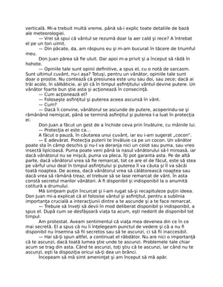 verticală. Mi-a trebuit multă vreme, până să-i explic toate detaliile de bază
ale meteorologiei.
— Vrei să spui că vântul se rezumă doar la aer cald şi rece? A întrebat
el pe un ton uimit.
— Din păcate, da, am răspuns eu şi m-am bucurat în tăcere de triumful
meu.
Don Juan părea să ﬁe uluit. Dar apoi m-a privit şi a început să râdă în
hohote.
— Opiniile tale sunt opinii deﬁnitive, a spus el, cu o notă de sarcasm.
Sunt ultimul cuvânt, nu-i aşa? Totuşi, pentru un vânător, opiniile tale sunt
doar o prostie. Nu contează că presiunea este unu sau doi, sau zece; dacă ai
trăi acolo, în sălbăticie, ai şti că în timpul asﬁnţitului vântul devine putere. Un
vânător foarte bun ştie asta şi acţionează în consecinţă.
— Cum acţionează el?
— Foloseşte asﬁnţitul şi puterea aceea ascunsă în vânt.
— Cum?
— Dacă îi convine, vânătorul se ascunde de putere, acoperindu-se şi
rămânând nemişcat, până se termină asﬁnţitul şi puterea l-a luat în protecţia
ei.
Don Juan a făcut un gest de a închide ceva prin învăluire, cu mâinile lui.
— Protecţia ei este ca…
A făcut o pauză, în căutarea unui cuvânt, iar eu i-am sugerat „cocon”.
— E adevărat. Protecţia puterii te învăluie ca pe un cocon. Un vânător
poate sta în câmp deschis şi nu-l va deranja nici un coiot sau puma, sau vreo
insectă lipicioasă. Puma poate veni până la nasul vânătorului să-l miroasă, iar
dacă vânătorul nu se mişcă, puma va pleca. Îţi pot garanta asta. Pe de altă
parte, dacă vânătorul vrea să ﬁe remarcat, tot ce are el de făcut, este să stea
pe vârful unui deal în timpul asﬁnţitului şi puterea îl va căuta şi îl va sâcâi
toată noaptea. De aceea, dacă vânătorul vrea să călătorească noaptea sau
dacă vrea să rămână treaz, el trebuie să se lase remarcat de vânt. În asta
constă secretul marilor vânători. A ﬁ disponibil şi indisponibil la o anumită
cotitură a drumului.
Mă simţeam puţin încurcat şi l-am rugat să-şi recapituleze puţin ideea.
Don Juan mi-a explicat că el folosise vântul şi asﬁnţitul, pentru a sublinia
importanţa crucială a interacţiunii dintre a te ascunde şi a te face remarcat.
— Trebuie să înveţi să devii în mod deliberat disponibil şi indisponibil, a
spus el. După cum se desfăşoară viaţa ta acum, eşti nedorit de disponibil tot
timpul.
Am protestat. Aveam sentimentul că viaţa mea devenea din ce în ce
mai secretă. El a spus că nu îi înţelegeam punctul de vedere şi că a nu ﬁ
disponibil nu însemna să ﬁi secretos sau să te ascunzi, ci să ﬁi inaccesibil.
— Hai să-ţi spun altfel, a continuat el răbdător. Nu are nici o importanţă
că te ascunzi, dacă toată lumea ştie unde te ascunzi. Problemele tale chiar
acum se trag din asta. Când te ascunzi, toţi ştiu că te ascunzi, iar când nu te
ascunzi, eşti la dispoziţia oricui să-ţi dea un brânci.
Începeam să mă simt ameninţat şi am început să mă apăr.
 