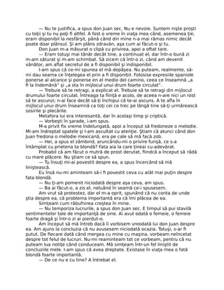 — Nu te justiﬁca, a spus don Juan sec. Nu e nevoie. Suntem nişte proşti
cu toţii şi tu nu poţi ﬁ altfel. A fost o vreme în viaţa mea când, asemenea ţie,
eram disponibil la nesfârşit, până când din mine n-a mai rămas nimic decât
poate doar plânsul. Şi am plâns zdravăn, aşa cum ai făcut-o şi tu.
Don Juan m-a măsurat o clipă cu privirea, apoi a oftat tare.
— Eram totuşi mai tânăr decât tine, a continuat el, dar într-o bună zi
m-am săturat şi m-am schimbat. Să zicem că într-o zi, când am devenit
vânător, am aﬂat secretul de a ﬁ disponibil şi indisponibil.
I-am spus că ce-mi spunea el mă depăşea. Nu puteam, realmente, să-
mi dau seama ce înţelegea el prin a ﬁ disponibil. Folosise expresiile spaniole
ponerse al alcance şi ponerse en el medio del camino, ceea ce înseamnă „a
ﬁ la îndemână” şi „a sta în mijlocul unui drum foarte circulat”.
— Trebuie să te retragi, a explicat el. Trebuie să te retragi din mijlocul
drumului foarte circulat. Întreaga ta ﬁinţă e acolo, de aceea n-are nici un rost
să te ascunzi; n-ai face decât să-ţi închipui că te-ai ascuns. A te aﬂa în
mijlocul unui drum înseamnă ca toţi cei ce trec pe lângă tine să-ţi urmărească
sosirile şi plecările.
Metafora lui era interesantă, dar în acelaşi timp şi criptică.
— Vorbeşti în şarade, i-am spus.
M-a privit ﬁx vreme îndelungată, apoi a început să fredoneze o melodie.
Mi-am îndreptat spatele şi l-am ascultat cu atenţie. Ştiam că atunci când don
Juan fredona o melodie mexicană, era pe cale să mă facă zob.
— Hei, a spus el zâmbind, aruncându-mi o privire furişă, ce s-a
întâmplat cu prietena ta blondă? Fata aia la care ţineai cu-adevărat.
Probabil că am făcut o mutră de prost derutat, ﬁindcă a început să râdă
cu mare plăcere. Nu ştiam ce să spun.
— Tu însuţi mi-ai povestit despre ea, a spus încercând să mă
liniştească.
Eu însă nu-mi aminteam să-i ﬁ povestit ceva cu atât mai puţin despre
fata blondă.
— Nu ţi-am pomenit niciodată despre aşa ceva, am spus.
— Ba ai făcut-o, a zis el, neluând în seamă ce-i spusesem.
Am vrut să protestez, dar el m-a oprit, spunând că nu conta de unde
ştia despre ea, că problema importantă era că îmi plăcea de ea.
Simţeam cum răbufnirea creştea în mine.
— Nu temporiza lucrurile, a spus don Juan sec. E timpul să pui stavilă
sentimentelor tale de importanţă de sine. Ai avut odată o femeie, o femeie
foarte dragă şi într-o zi ai pierdut-o.
Am început să mă întreb dacă îi vorbisem vreodată lui don Juan despre
ea. Am ajuns la concluzia că nu avusesem niciodată ocazia. Totuşi, s-ar ﬁ
putut. De ﬁecare dată când mergea cu mine cu maşina, vorbeam neîncetat
despre tot felul de lucruri. Nu-mi reaminteam tot ce vorbeam, pentru că nu
puteam lua notiţe când conduceam. Mă simţeam într-un fel liniştit de
concluziile mele. I-am spus că avea dreptate. Existase în viaţa mea o fată
blondă foarte importantă.
— De ce nu e cu tine? A întrebat el.
 