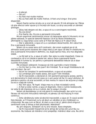 — A plecat.
— De ce?
— Au fost mai multe motive.
— Nu au fost atât de multe motive. A fost unul singur. Erai prea
disponibil.
Voiam foarte serios să ştiu ce a vrut să spună. El mă atinsese iar. Părea
că ştie efectul celor spuse şi a încreţit din buze, ca să-şi ascundă un zâmbet
ştrengar.
— Ştiau toţi despre voi doi, a spus el cu o convingere neclintită.
— Nu era bine?
— Era foarte rău. Ea era o persoană minunată.
Mi-am exprimat sentimentul sincer că tatonarea asta în întuneric mi se
părea odioasă, în special datorită faptului că el îşi făcea întotdeauna
aﬁrmaţiile cu siguranţa cuiva care ar ﬁ fost de faţă şi ar ﬁ văzut totul.
— Dar e adevărat, a spus el cu o candoare dezarmantă. Am văzut tot.
Era o persoană minunată.
Ştiam că nu avea sens să îl contrazic, dar eram supărat pe el că
atinsese acest punct dureros din viaţa mea şi am spus că fata în chestiune nu
era o persoană minunată în deﬁnitiv, că, după opinia mea, era mai degrabă
slabă.
— La fel eşti şi tu, a spus el calm. Dar asta nu este important. Ceea ce
contează e că tu ai căutat-o peste tot; asta o face o persoană foarte
deosebită în lumea ta, iar pentru o persoană deosebită trebuie să ai doar
cuvinte minunate.
Mă simţeam stânjenit; începuse să mă cuprindă o mare tristeţe.
— Ce îmi faci tu mie, don Juan? Am întrebat. Tu ai reuşit întotdeauna să
mă întristezi. De ce?
— Acum te complaci în sentimentalism, a spus el acuzator.
— Ce urmăreşti prin toate astea, don Juan'? Am întrebat.
— Să ﬁi inaccesibil, a declarat el. Am pomenit persoana aceea, pentru
a-ţi demonstra în mod concret ceea ce n-am putut să fac în cazul vântului. Ai
pierdut-o pentru că erai accesibil; ai fost mereu în raza ei de acţiune şi viaţa
ta era o viaţă de rutină.
— Nu! Am spus. Te înşeli. Viaţa mea nu a fost niciodată rutină.
— A fost şi este rutină, a spus el dogmatic. Este o rutină neobişnuită,
iar asta îţi dă impresia că nu e rutină, dar te asigur că este.
Voiam să bombănesc şi să mă pierd în morocăneală, dar ochii lui mă
făceau să mă simt întrucâtva neliniştit; ei păreau că mă împung în mod
continuu.
— Arta vânătorului este să devină inaccesibil, a spus el. În cazul acelei
fete blonde, ar ﬁ însemnat ca tu să devii un vânător şi să o întâlneşti cu
chibzuinţă. Nu aşa cum ai făcut. Ai stat cu ea zi de zi, până când singurul
sentiment care a rămas a fost plictiseala. Adevărat?
Nu am răspuns. Simţeam că nu era nevoie. Avea dreptate.
— Să ﬁi inaccesibil înseamnă să te atingi de lumea din jurul tău cu
economie. Nu trebuie să mănânci cinci prepeliţe; mănânci doar una. Nu strici
 