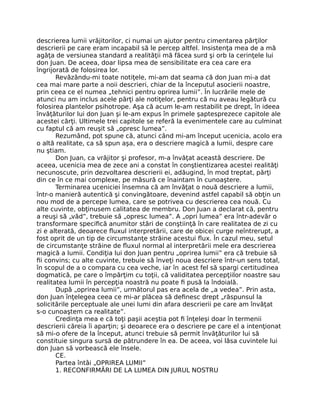 descrierea lumii vrăjitorilor, ci numai un ajutor pentru cimentarea părţilor
descrierii pe care eram incapabil să le percep altfel. Insistenţa mea de a mă
agăţa de versiunea standard a realităţii mă făcea surd şi orb la cerinţele lui
don Juan. De aceea, doar lipsa mea de sensibilitate era cea care era
îngrijorată de folosirea lor.
Revăzându-mi toate notiţele, mi-am dat seama că don Juan mi-a dat
cea mai mare parte a noii descrieri, chiar de la începutul asocierii noastre,
prin ceea ce el numea „tehnici pentru oprirea lumii”. În lucrările mele de
atunci nu am inclus acele părţi ale notiţelor, pentru că nu aveau legătură cu
folosirea plantelor psihotrope. Aşa că acum le-am restabilit pe drept, în ideea
învăţăturilor lui don Juan şi le-am expus în primele şaptesprezece capitole ale
acestei cărţi. Ultimele trei capitole se referă la evenimentele care au culminat
cu faptul că am reuşit să „opresc lumea”.
Rezumând, pot spune că, atunci când mi-am început ucenicia, acolo era
o altă realitate, ca să spun aşa, era o descriere magică a lumii, despre care
nu ştiam.
Don Juan, ca vrăjitor şi profesor, m-a învăţat această descriere. De
aceea, ucenicia mea de zece ani a constat în conştientizarea acestei realităţi
necunoscute, prin dezvoltarea descrierii ei, adăugind, în mod treptat, părţi
din ce în ce mai complexe, pe măsură ce înaintam în cunoaştere.
Terminarea uceniciei însemna că am învăţat o nouă descriere a lumii,
într-o manieră autentică şi convingătoare, devenind astfel capabil să obţin un
nou mod de a percepe lumea, care se potrivea cu descrierea cea nouă. Cu
alte cuvinte, obţinusem calitatea de membru. Don Juan a declarat că, pentru
a reuşi să „văd”, trebuie să „opresc lumea”. A „opri lumea” era într-adevăr o
transformare speciﬁcă anumitor stări de conştiinţă în care realitatea de zi cu
zi e alterată, deoarece ﬂuxul interpretării, care de obicei curge neîntrerupt, a
fost oprit de un tip de circumstanţe străine acestui ﬂux. În cazul meu, setul
de circumstanţe străine de ﬂuxul normal al interpretării mele era descrierea
magică a lumii. Condiţia lui don Juan pentru „oprirea lumii” era că trebuie să
ﬁi convins; cu alte cuvinte, trebuie să înveţi noua descriere într-un sens total,
în scopul de a o compara cu cea veche, iar în acest fel să spargi certitudinea
dogmatică, pe care o împărţim cu toţii, că validitatea percepţiilor noastre sau
realitatea lumii în percepţia noastră nu poate ﬁ pusă la îndoială.
După „oprirea lumii”, următorul pas era acela de „a vedea”. Prin asta,
don Juan înţelegea ceea ce mi-ar plăcea să deﬁnesc drept „răspunsul la
solicitările perceptuale ale unei lumi din afara descrierii pe care am învăţat
s-o cunoaştem ca realitate”.
Credinţa mea e că toţi paşii aceştia pot ﬁ înţeleşi doar în termenii
descrierii căreia îi aparţin; şi deoarece era o descriere pe care el a intenţionat
să mi-o ofere de la început, atunci trebuie să permit învăţăturilor lui să
constituie singura sursă de pătrundere în ea. De aceea, voi lăsa cuvintele lui
don Juan să vorbească ele însele.
CE.
Partea întâi „OPRIREA LUMII”
1. RECONFIRMĂRI DE LA LUMEA DIN JURUL NOSTRU
 