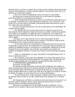 plantele doar ca să faci un grătar. Nu te expui puterii vântului decât dacă este
necesar. Nu foloseşti şi nu storci oamenii până n-a mai rămas nimic din ei, în
special pe cei pe care-i iubeşti.
— Nu m-am folosit niciodată de cineva, am spus cu sinceritate.
Dar don Juan a susţinut că am făcut-o şi că de aceea îmi puteam
permite să aﬁrm că m-am plictisit de oameni.
— Să ﬁi indisponibil înseamnă să eviţi în mod deliberat extenuarea ta şi
a celorlalţi. Înseamnă că nu eşti înfometat şi disperat, ca un nenorocit, care
simte că nu va mai mânca niciodată şi devorează toată mâncarea pe care o
are, toate cele cinci prepeliţe!
Era clar că lovea sub centură. Am râs şi asta părea că-l mulţumeşte. M-
a bătut uşor pe spate.
— Un vânător ştie că va avea mereu ceva în capcane, aşa că nu se
îngrijorează. Să te îngrijorezi înseamnă să devii accesibil, nedorit de accesibil.
Iar o dată ce te îngrijorezi, te agăţi de orice cu disperare, iar o dată ce te
agăţi, eşti expus la extenuare sau rişti să extenuezi tu orice sau pe oricine de
care te agăţi.
I-am spus că în viaţa mea de zi cu zi, e de neconceput să devii
inaccesibil. Punctul meu de vedere era că, pentru a funcţiona, trebuia să ﬁu
în apropierea oricui avea ceva de-a face cu mine.
— Ţi-am spus deja că a ﬁ inaccesibil nu înseamnă să te ascunzi sau să
ﬁi secretos, a spus el calm. Nu înseamnă că nu mai poţi vorbi cu oamenii. Un
vânător îşi foloseşte lumea cu economie şi cu delicateţe, indiferent că lumea
înseamnă lucruri sau plante, sau animale, sau oameni, sau putere. Un
vânător are legături strânse cu lumea lui şi totuşi el este inaccesibil aceleiaşi
lumi.
— Asta e o contradicţie, am spus. Nu poate ﬁ inaccesibil dacă e aici, în
lume, oră de oră, zi de zi.
— Nu ai înţeles, a spus don Juan răbdător. El e inaccesibil pentru că nu
îşi foloseşte lumea până la ultima picătură. El o atinge uşor, stă atât cât are
nevoie şi apoi pleacă uşor mai departe, aproape fără să lase vreo urmă.
8. ÎNTRERUPEREA ŞABLOANELOR VIEŢII.
Duminică, 16 iulie 1961
Am petrecut toată dimineaţa urmărind nişte rozătoare care arătau ca
nişte veveriţe grase; don Juan le spunea şobolani de apă. Mi-a spus despre ei
că erau foarte rapizi când trebuiau să scape de pericol, dar că după aceea
aveau teribilul obicei de a se opri sau chiar de a se căţăra pe o piatră, să stea
pe labele din spate, ca să privească în jur şi să se dichisească.
— Au ochi foarte buni, a spus don Juan. Trebuie să te mişti o dată cu ei,
să prevezi când şi unde se vor opri, astfel încât să te opreşti şi tu în acelaşi
timp.
Am început să-i urmăresc cu atenţie şi am avut ceea ce ar ﬁ putut ﬁ o zi
de teren pentru vânători, pentru că am observat foarte mulţi. În ﬁnal, le
puteam prezice mişcările aproape fără greş.
Don Juan mi-a arătat cum să fac capcane pentru rozătoare. El mi-a
explicat că un vânător trebuie să-şi facă timp să constate cu ce se hrănesc
 