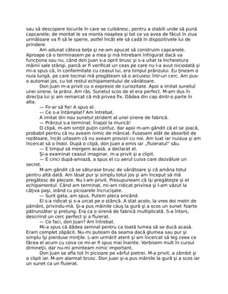 sau să descopere locurile în care se cuibăresc, pentru a stabili unde să pună
capcanele; de montat le va monta noaptea şi tot ce va avea de făcut în ziua
următoare va ﬁ să le sperie, astfel încât ele să cadă în dispozitivele lui de
prindere.
Am adunat câteva beţe şi ne-am apucat să construim capcanele.
Aproape că o terminasem pe a mea şi mă întrebam înfrigurat dacă va
funcţiona sau nu, când don Juan s-a oprit brusc şi s-a uitat la încheietura
mâinii sale stângi, parcă ar ﬁ veriﬁcat un ceas pe care nu l-a avut niciodată şi
mi-a spus că, în conformitate cu ceasul lui, era timpul prânzului. Eu ţineam o
nuia lungă, pe care tocmai mă pregăteam să o arcuiesc într-un cerc. Am pus-
o automat jos, cu tot restul echipamentului de vânătoare.
Don Juan m-a privit cu o expresie de curiozitate. Apoi a imitat sunetul
unei sirene, la prânz. Am râs. Sunetul scos de el era perfect. M-am dus în
direcţia lui şi am remarcat că mă privea ﬁx. Dădea din cap dintr-o parte în
alta.
— Fir-ar să ﬁe! A spus el.
— Ce s-a întâmplat? Am întrebat.
A imitat din nou sunetul strident al unei sirene de fabrică.
— Prânzul s-a terminat. Înapoi la muncă!
O clipă, m-am simţit puţin confuz, dar apoi m-am gândit că el se joacă,
probabil pentru că nu aveam nimic de mâncat. Fusesem atât de absorbit de
rozătoare, încât uitasem că nu aveam provizii cu noi. Am luat iar nuiaua şi am
încercat să o îndoi. După o clipă, don Juan a emis iar „ﬂuieratul” său.
— E timpul să mergem acasă, a declarat el.
Şi-a examinat ceasul imaginar, m-a privit şi a clipit.
— E cinci după-amiază, a spus el cu aerul cuiva care dezvăluie un
secret.
M-am gândit că se săturase brusc de vânătoare şi că amâna totul
pentru altă dată. Am lăsat pur şi simplu totul jos şi am început să mă
pregătesc de plecare. Nu l-am privit. Presupuneam că îşi pregăteşte şi el
echipamentul. Când am terminat, mi-am ridicat privirea şi l-am văzut la
câţiva paşi, stând cu picioarele încrucişate.
— Sunt gata, am spus. Putem pleca oricând.
El s-a ridicat şi s-a urcat pe o stâncă. A stat acolo, la vreo doi metri de
pământ, privindu-mă. Şi-a pus mâinile căuş la gură şi a scos un sunet foarte
pătrunzător şi prelung. Era ca o sirenă de fabrică multiplicată. S-a întors,
descriind un cerc perfect şi a ﬂuierat.
— Ce faci, don Juan? Am întrebat.
Mi-a spus că dădea semnal pentru ca toată lumea să se ducă acasă.
Eram complet zăpăcit. Nu-mi puteam da seama dacă glumea sau pur şi
simplu îşi pierduse minţile. L-am urmărit atent şi am încercat să leg ceea ce
făcea el acum cu ceva ce mi-ar ﬁ spus mai înainte. Vorbisem mult în cursul
dimineţii, dar nu-mi aminteam nimic important.
Don Juan se aﬂa tot în picioare pe vârful pietrei. M-a privit, a zâmbit şi
a clipit iar. M-am alarmat brusc. Don Juan şi-a pus mâinile la gură şi a scos iar
un sunet ca un ﬂuierat.
 