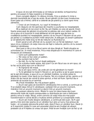 A spus că era opt dimineaţa şi că trebuia să desfac echipamentul,
pentru că aveam în faţa noastră o zi întreagă.
Eram complet zăpăcit. În câteva minute, frica a produs în mine o
dorinţă irezistibilă de a fugi de acolo. M-am gândit că don Juan înnebunise.
Eram gata să o întind, când el a coborât de pe piatră şi a venit spre mine
zâmbind.
— Crezi că am înnebunit, nu-i aşa? A întrebat el.
I-am răspuns că mă speriase de moarte cu purtarea lui neaşteptată.
Mi-a replicat că noi eram la fel. Nu am înţeles ce voia să spună. Eram
foarte preocupat de gândul că acţiunile lui păreau ale unui nebun sadea. El
mi-a spus că a încercat în mod deliberat să mă sperie aşa de tare cu
ciudăţenia purtării lui neaşteptate, pentru că eu însumi îi făceam să se urce
pe pereţi cu ciudăţenia purtării mele obişnuite. A adăugat că aveam şabloane
şi că tabieturile mele erau la fel de nebune ca ﬂuieratul lui.
Eram şocat şi am aﬁrmat că nu aveam nici un fel de tabieturi. I-am
spus că eu credeam că viaţa mea era de fapt o nebunie, pentru că nu aveam
tabieturi sănătoase.
Don Juan a râs şi mi-a făcut semn să stau lângă el. Toată situaţia se
schimbase iar, în mod misterios. Frica mea dispăruse în momentul în care el
începuse să vorbească.
— Care sunt şabloanele mele?
— Tot ceea ce faci este un şablon.
— Nu suntem toţi la fel?
— Nu toţi. Eu nu fac lucruri după şabloane.
— Ce a produs toate astea, don Juan? Ce am făcut sau ce am spus, să
te fac să te porţi aşa cum ai făcut-o?
— Te îngrijorai de masă.
— Nu ţi-am spus nimic; de unde ştii că mă gândeam la masă?
— Tu te gândeşti la masă în ﬁecare zi, pe la prânz şi pe la şase seara şi
pe la opt dimineaţa, a spus el cu un zâmbet maliţios. La orele astea te
gândeşti la masă, chiar dacă nu ţi-e foame. Tot ce a trebuit să fac, pentru a-ţi
arăta cât de înecat de rutină îţi este spiritul, a fost să ﬂuier. Spiritul tău e
antrenat să lucreze la un semnal.
M-a ﬁxat întrebător. Nu mă puteam apăra.
— Acum eşti gata să transformi vânătoarea într-o rutină, a continuat el.
Ţi-ai stabilit deja ritmul în vânătoare; vorbeşti într-un anumit moment,
mănânci într-un anumit moment şi dormi într-un anumit moment.
Nu puteam obiecta nimic. Modul în care îmi descrisese don Juan
obiceiurile mele de masă corespundea cu distribuţia pe care o folosisem
pentru orice în viaţă. Totuşi, eram convins că viaţa mea era mai puţin
transformată în rutină decât a multora dintre prietenii şi cunoştinţele mele.
— Acum ştii multe despre vânătoare, a continuat don Juan. Va ﬁ uşor
pentru tine să-ţi dai seama că un vânător bun ştie un lucru mai presus de
toate – el cunoaşte obiceiurile prăzii sale. Asta îl face un vânător bun. Dacă ţi-
ai ﬁ reamintit modul în care am procedat când te-am învăţat să vânezi,
probabil că ai ﬁ înţeles ce vreau să spun. Întâi te-am învăţat cum să faci şi să
 