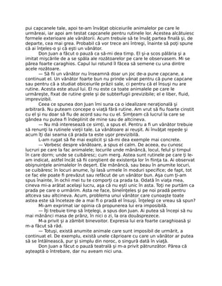 pui capcanele tale, apoi te-am învăţat obiceiurile animalelor pe care le
urmăreai, iar apoi am testat capcanele pentru rutinele lor. Acestea alcătuiesc
formele exterioare ale vânătorii. Acum trebuie să te învăţ partea ﬁnală şi, de
departe, cea mai grea. Probabil că vor trece ani întregi, înainte să poţi spune
că ai înţeles-o şi că eşti un vânător.
Don Juan a făcut o pauză ca să-mi dea timp. El şi-a scos pălăria şi a
imitat mişcările de a se spăla ale rozătoarelor pe care le observasem. Mi se
părea foarte caraghios. Capul lui rotund îl făcea să semene cu una dintre
acele rozătoare.
— Să ﬁi un vânător nu înseamnă doar un joc de-a pune capcane, a
continuat el. Un vânător foarte bun nu prinde vânat pentru că pune capcane
sau pentru că a studiat obiceiurile prăzii sale, ci pentru că el însuşi nu are
rutine. Acesta este atuul lui. El nu este ca toate animalele pe care le
urmăreşte, ﬁxat de rutine grele şi de subterfugii previzibile; el e liber, ﬂuid,
imprevizibil.
Ceea ce spunea don Juan îmi suna ca o idealizare neraţională şi
arbitrară. Nu puteam concepe o viaţă fără rutine. Am vrut să ﬁu foarte cinstit
cu el şi nu doar să ﬁu de acord sau nu cu el. Simţeam că lucrul la care se
gândea nu putea ﬁ îndeplinit de mine sau de altcineva.
— Nu mă interesează ce simţi, a spus el. Pentru a ﬁ un vânător trebuie
să renunţi la rutinele vieţii tale. La vânătoare ai reuşit. Ai învăţat repede şi
acum îţi dai seama că prada ta este uşor previzibilă.
L-am rugat să ﬁe mai explicit şi să-mi dea exemple mai concrete.
— Vorbesc despre vânătoare, a spus el calm. De aceea, eu cunosc
lucruri pe care la fac animalele; locurile unde mănâncă, locul, felul şi timpul
în care dorm; unde se cuibăresc; cum merg. Astea sunt rutinele pe care ţi le-
am indicat, astfel încât să ﬁi conştient de existenţa lor în ﬁinţa ta. Ai observat
obişnuinţele animalelor în deşert. Ele mănâncă, sau beau în anumite locuri,
se cuibăresc în locuri anume, îşi lasă urmele în moduri speciﬁce; de fapt, tot
ce fac ele poate ﬁ prevăzut sau refăcut de un vânător bun. Aşa cum ţi-am
spus înainte, în ochii mei tu te comporţi ca prada ta. Odată în viaţa mea,
cineva mi-a arătat acelaşi lucru, aşa că nu eşti unic în asta. Toţi ne purtăm ca
prada pe care o urmărim. Asta ne face, bineînţeles şi pe noi pradă pentru
altceva sau altcineva. Acum, problema unui vânător care cunoaşte toate
astea este să înceteze de a mai ﬁ o pradă el însuşi. Înţelegi ce vreau să spun?
Mi-am exprimat iar opinia că propunerea lui era imposibilă.
— Îţi trebuie timp să înţelegi, a spus don Juan. Ai putea să începi să nu
mai mănânci masa de prânz, în nici o zi, la ora douăsprezece.
M-a privit şi a zâmbit binevoitor. Expresia lui era foarte caraghioasă şi
m-a făcut să râd.
— Totuşi, există anumite animale care sunt imposibil de urmărit, a
continuat el. De exemplu, există unele căprioare cu care un vânător ar putea
să se întâlnească, pur şi simplu din noroc, o singură dată în viaţă.
Don Juan a făcut o pauză teatrală şi m-a privit pătrunzător. Părea că
aşteaptă o întrebare, dar nu aveam nici una.
 