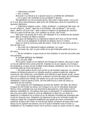 — Căprioara a vorbit?
— Da, a vorbit.
Don Juan s-a ridicat şi şi-a apucat sacul cu uneltele de vânătoare.
— Ce a spus? Am întrebat eu pe jumătate în glumă.
Mă gândeam că mă lua peste picior. Don Juan a tăcut puţin, ca şi cum
ar ﬁ vrut să-şi reamintească, apoi ochii săi străluceau când mi-a povestit ce
spusese căprioara.
— Căprioara magică a spus: „Salut, prietene”, a continuat don Juan. Iar
eu am răspuns: „Salut”. Apoi ea m-a întrebat: „De ce plângi?”, iar eu am
spus: „Pentru că sunt trist”. Apoi creatura magică s-ă apropiat de urechea
mea şi a spus la fel de clar, cum vorbesc eu acum „Nu ﬁ trist”.
Don Juan mă privea ﬁx în ochi. Am desluşit în ei o strălucire de răutate
pură. Apoi a început să râdă cu putere.
Am spus că dialogul lui cu căprioara trebuie să ﬁ fost un fel de mimă.
— Dar la ce te aşteptai? A întrebat el râzând. Sunt un indian.
Avea un simţ al umorului atât de exotic, încât tot ce am putut să fac a
fost să râd cu el.
— Nu crezi că o căprioară magică vorbeşte, nu-i aşa?
— Îmi pare rău, dar nu pot crede că se pot întâmpla astfel de lucruri,
am spus.
— Nu te condamn, a spus el pe un ton liniştitor. E unul din lucrurile cele
mai grozave.
9. ULTIMA BĂTĂLIE PE PĂMÂNT.
Luni, 24 iulie 1961
Pe la prânz, după ce am bântuit ore întregi prin deşert, don Juan a ales
un loc de odihnă într-o zonă umbrită. Imediat ce ne-am aşezat, el a început
să vorbească. A spus că am învăţat multe despre vânătoare, dar că nu m-am
schimbat atât de mult cât dorea el.
— Nu este destul să ştii cum să faci şi să instalezi capcane. Un vânător
trebuie să trăiască precum un vânător pentru a putea scoate din viaţa lui
maximum. Din nefericire, schimbările sunt diﬁcile şi apar foarte încet; uneori,
unui om îi trebuie ani întregi pentru a deveni convins de ideea de schimbare.
Mie mi-au trebuit ani întregi, dar poate că nu am avut talent pentru
vânătoare. Cred că pentru mine, cel mai diﬁcil lucru a fost să vreau cu
adevărat să mă schimb.
L-am asigurat că îi înţelegeam punctul de vedere. De fapt, de când a
început să mă înveţe să vânez, am început şi eu să-mi reevaluez acţiunile.
Pentru mine, probabil cea mai dramatică descoperire a fost faptul că îmi
plăceau metodele lui. Îmi plăcea don Juan ca persoană. În comportamentul
său era ceva solid; modul în care se stăpânea nu lăsa nici un dubiu în
legătură cu măiestria lui şi totuşi el nu se folosise niciodată de avantajul său
ca să-mi impună ceva. Simţeam că interesul lui de a-mi schimba modul de
viaţă era legat de o sugestie nedeﬁnită sau poate de vreun comentariu
autoritar al eşecurilor mele. El mă făcuse foarte conştient de eşecurile mele
totuşi nu-mi puteam da seama cum ar ﬁ putut remedia ceva în mine cu
metodele lui. Eu credeam sincer că în lumina a ceea ce voiam să fac în viaţă,
 