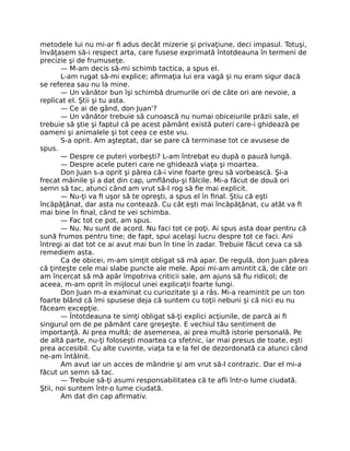 metodele lui nu mi-ar ﬁ adus decât mizerie şi privaţiune, deci impasul. Totuşi,
învăţasem să-i respect arta, care fusese exprimată întotdeauna în termeni de
precizie şi de frumuseţe.
— M-am decis să-mi schimb tactica, a spus el.
L-am rugat să-mi explice; aﬁrmaţia lui era vagă şi nu eram sigur dacă
se referea sau nu la mine.
— Un vânător bun îşi schimbă drumurile ori de câte ori are nevoie, a
replicat el. Ştii şi tu asta.
— Ce ai de gând, don Juan'?
— Un vânător trebuie să cunoască nu numai obiceiurile prăzii sale, el
trebuie să ştie şi faptul că pe acest pământ există puteri care-i ghidează pe
oameni şi animalele şi tot ceea ce este viu.
S-a oprit. Am aşteptat, dar se pare că terminase tot ce avusese de
spus.
— Despre ce puteri vorbeşti? L-am întrebat eu după o pauză lungă.
— Despre acele puteri care ne ghidează viaţa şi moartea.
Don Juan s-a oprit şi părea că-i vine foarte greu să vorbească. Şi-a
frecat mâinile şi a dat din cap, umﬂându-şi fălcile. Mi-a făcut de două ori
semn să tac, atunci când am vrut să-l rog să ﬁe mai explicit.
— Nu-ţi va ﬁ uşor să te opreşti, a spus el în ﬁnal. Ştiu că eşti
încăpăţânat, dar asta nu contează. Cu cât eşti mai încăpăţânat, cu atât va ﬁ
mai bine în ﬁnal, când te vei schimba.
— Fac tot ce pot, am spus.
— Nu. Nu sunt de acord. Nu faci tot ce poţi. Ai spus asta doar pentru că
sună frumos pentru tine; de fapt, spui acelaşi lucru despre tot ce faci. Ani
întregi ai dat tot ce ai avut mai bun în tine în zadar. Trebuie făcut ceva ca să
remediem asta.
Ca de obicei, m-am simţit obligat să mă apar. De regulă, don Juan părea
că ţinteşte cele mai slabe puncte ale mele. Apoi mi-am amintit că, de câte ori
am încercat să mă apăr împotriva criticii sale, am ajuns să ﬁu ridicol; de
aceea, m-am oprit în mijlocul unei explicaţii foarte lungi.
Don Juan m-a examinat cu curiozitate şi a râs. Mi-a reamintit pe un ton
foarte blând că îmi spusese deja că suntem cu toţii nebuni şi că nici eu nu
făceam excepţie.
— Întotdeauna te simţi obligat să-ţi explici acţiunile, de parcă ai ﬁ
singurul om de pe pământ care greşeşte. E vechiul tău sentiment de
importanţă. Ai prea multă; de asemenea, ai prea multă istorie personală. Pe
de altă parte, nu-ţi foloseşti moartea ca sfetnic, iar mai presus de toate, eşti
prea accesibil. Cu alte cuvinte, viaţa ta e la fel de dezordonată ca atunci când
ne-am întâlnit.
Am avut iar un acces de mândrie şi am vrut să-l contrazic. Dar el mi-a
făcut un semn să tac.
— Trebuie să-ţi asumi responsabilitatea că te aﬂi într-o lume ciudată.
Ştii, noi suntem într-o lume ciudată.
Am dat din cap aﬁrmativ.
 