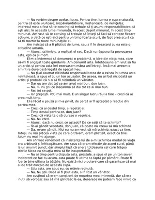 — Nu vorbim despre acelaşi lucru. Pentru tine, lumea e supranaturală,
pentru că este uluitoare, înspăimântătoare, misterioasă, de neînţeles;
interesul meu a fost să te conving că trebuie să-ţi asumi responsabilitatea că
eşti aici, în această lume minunată, în acest deşert minunat, în acest timp
minunat. Am vrut să te conving că trebuie să înveţi să faci să conteze ﬁecare
acţiune, o dată ce eşti aici pentru un timp foarte scurt, de fapt prea scurt ca
să ﬁi martor la toate minunăţiile ei.
Am insistat că a ﬁ plictisit de lume, sau a ﬁ în dezacord cu ea este o
atitudine umană.
— Atunci, schimb-o, a replicat el sec. Dacă nu răspunzi la provocarea
asta, eşti ca şi mort.
El m-a îndemnat să denumesc o problemă, o idee din viaţa mea, care
să-mi ﬁ angajat toate gândurile. Am denumit arta. Întotdeauna am vrut să ﬁu
un artist şi pentru asta îmi exersasem mâna ani întregi. Încă mai aveam o
amintire dureroasă legată de eşecul meu.
— Nu ţi-ai asumat niciodată responsabilitatea de a exista în lumea asta
neînţeleasă, a spus el cu un ton acuzator. De aceea, nu ai fost niciodată un
artist şi probabil că n-o să ﬁi niciodată un vânător.
— Dar eu am dat tot ce am avut mai bun, don Juan.
— Nu. Tu nu ştii ce înseamnă să dai tot ce ai mai bun.
— Fac tot ce pot.
— Iar greşeşti. Poţi mai mult. E un singur lucru rău la tine – crezi că ai
prea mult timp.
El a făcut o pauză şi m-a privit, de parcă ar ﬁ aşteptat o reacţie din
partea mea.
— Crezi că ai destul timp, a repetat el.
— Timp destul pentru ce, don Juan?
— Crezi că viaţa ta o să dureze o veşnicie.
— Nu. Nu cred.
— Atunci, dacă nu crezi, ce aştepţi? De ce eziţi să te schimbi?
— Te-ai gândit vreodată, don Juan, că poate nu vreau să mă schimb?
— Da, m-am gândit. Nici eu nu am vrut să mă schimb, exact ca tine.
Totuşi, nu îmi plăcea viaţa pe care o trăiam; eram plictisit, exact ca tine.
Acum nu mai îmi ajunge.
Am aﬁrmat vehement că insistenţa lui de a-mi schimba modul de viaţă
era arbitrară şi înfricoşătoare. Am spus că eram efectiv de acord cu el, până
la un anumit punct, dar simplul fapt că el era totdeauna cel care trăgea
sforile făcea ca situaţia mea să ﬁe insuportabilă.
— Nu ai timp pentru disputa asta, prostule, a spus el pe un ton sever.
Indiferent ce faci tu acum, asta poate ﬁ ultima ta faptă pe pământ. Poate ﬁ
foarte bine ultima ta bătălie. Nu există nici o putere care să garanteze că mai
ai de trăit dincolo de această clipă.
— Ştiu asta, am spus eu, cu mânie reţinută.
— Nu. Nu ştii. Dacă ai ﬁ ştiut asta, ai ﬁ fost un vânător.
Am susţinut că eram conştient de moartea mea iminentă, dar că era
inutil să vorbesc sau să mă gândesc la ea, deoarece nu puteam face nimic ca
 