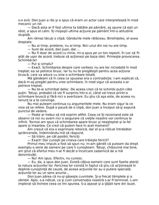 s-o evit. Don Juan a râs şi a spus că eram un actor care interpretează în mod
mecanic un rol.
— Dacă asta ar ﬁ fost ultima ta bătălie pe pământ, aş spune că eşti un
idiot, a spus el calm. Îţi risipeşti ultima acţiune pe pământ într-o atitudine
stupidă.
Am rămas tăcuţi o clipă. Gândurile mele rătăceau. Bineînţeles, el avea
dreptate.
— Nu ai timp, prietene, nu ai timp. Nici unul din noi nu are timp.
— Sunt de acord, don Juan, dar…
— Nu ﬁ doar de acord cu mine, mi-a spus pe un ton repezit. În Loc să ﬁi
atât de uşor de acord, trebuie să acţionezi pe baza ideii. Primeşte provocarea.
Schimbă-te!
— Pur şi simplu?
— Exact. Schimbarea despre care vorbesc nu are loc niciodată în mod
treptat; ea se petrece brusc. Iar tu nu te pregăteşti pentru acea acţiune
bruscă, care va aduce cu sine o schimbare totală.
Mă gândeam că în ceea ce spusese era o contradicţie. I-am explicat că,
dacă m-aş pregăti pentru vreo schimbare, în mod sigur că aceasta s-ar
petrece treptat.
— Nu te-ai schimbat deloc. De aceea crezi că te schimbi puţin câte
puţin. Totuşi, probabil că vei ﬁ surprins într-o zi, când vei trece printr-o
schimbare bruscă şi fără nici o avertizare. Eu ştiu că aşa este, de aceea nu
renunţ la a te convinge.
Nu mai puteam continua cu argumentele mele. Nu eram sigur la ce
voia să se refere. După o pauză de o clipă, don Juan a început să-şi expună
punctul de vedere.
— Poate ar trebui să mă exprim altfel. Ceea ce îţi recomand este să
observi că noi nu avem nici o asigurare că vieţile noastre vor continua la
inﬁnit. Tocmai am spus că schimbarea apare brusc şi neaşteptat şi la fel
apare şi moartea. Ce crezi că putem face în acel moment?
Am crezut că era o exprimare retorică, dar el şi-a ridicat întrebător
sprâncenele, îndemnându-mă să răspund.
— Să trăim, pe cât posibil, fericiţi.
— Exact! Dar cunoşti pe cineva care trăieşte fericit?
Primul meu impuls a fost să spun nu; m-am gândit că puteam da drept
exemplu o serie de oameni pe care îi cunoşteam. Totuşi, chibzuind mai bine,
am ştiut că efortul meu n-ar ﬁ decât o încercare zadarnică de a mă
dezvinovăţi.
— Nu! Am spus. Efectiv, nu cunosc.
— Eu, da, a spus don Juan. Există câţiva oameni care sunt foarte atenţi
la natura acţiunilor lor. Fericirea lor constă în faptul că ştiu că acţionează în
deplină cunoştinţă de cauză, de aceea acţiunile lor au o putere specială;
acţiunile lor au un sens anume…
Don Juan părea că nu-şi găseşte cuvintele. Şi-a frecat tâmplele şi a
zâmbit. Apoi, s-a ridicat, ca şi cum conversaţia noastră s-ar ﬁ terminat. L-am
implorat să încheie ceea ce îmi spunea. S-a aşezat şi a ţâţâit tare din buze.
 