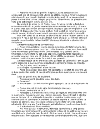 — Acţiunile noastre au putere. În special, când persoana care
acţionează ştie că ele reprezintă ultima sa bătălie. Există o fericire ciudată şi
mistuitoare în a acţiona în deplină cunoştinţă de cauză că tot ceea ce faci
poate ﬁ foarte bine ultima ta faptă pe pământ. Îţi recomand să îţi reconsideri
viaţa şi să acţionezi în lumina acestei idei.
Nu am fost de acord cu el. Pentru mine, fericirea consta în faptul că
eram de acord că în acţiunile mele exista o continuitate inerentă şi că eram
în stare să fac dacă voiam orice şi oricând, în special ceea ce-mi plăcea. I-am
explicat că dezacordul meu nu era gratuit, ﬁind fondat pe convingerea mea
că atât lumea cât şi eu însumi beneﬁciam de o continuitate determinabilă.
Don Juan părea să se amuze de eforturile pe care le făceam pentru a da
sens ideii. A râs, a dat din cap, şi-a trecut mâna prin păr, iar în ﬁnal, când am
ajuns la „o continuitate determinabilă” şi-a aruncat pălăria la pământ şi a
sărit pe ea.
Am terminat râzând de clovneriile lui.
— Nu ai timp, prietene. În asta constă nefericirea ﬁinţelor umane. Nici
unul dintre noi nu are destul timp, iar continuitatea ta nu are sens în această
lume misterioasă şi înfricoşătoare. Continuitatea nu-ţi conferă decât
timiditate. Acţiunile tale nu pot avea aspectul, puterea, forţa irezistibilă a
acţiunilor unui om care ştie că îşi duce ultima bătălie pe pământ. Cu alte
cuvinte, continuitatea ta nu te face fericit sau puternic.
Am recunoscut că mi-era frică să mă gândesc că voi muri şi l-am acuzat
că îmi producea o mare nelinişte discutând şi pomenind mereu de moarte.
— Dar toţi vom muri, a spus el.
Arătă înspre nişte dealuri aﬂate în zare.
— Acolo există sigur ceva care mă aşteaptă; şi tot atât de sigur mă voi
şi duce acolo. Dar poate că tu eşti altfel şi că pe tine moartea nu te aşteaptă
deloc.
A râs de gestul meu de disperare.
— Nu vreau să mă gândesc la ea, don Juan.
— De ce nu?
— Nu are sens. Dacă este acolo şi mă aşteaptă, de ce să mă gândesc la
ea?
— Nu am spus că trebuie să te îngrijorezi din cauza ei.
— Atunci, ce trebuie să fac'?
— Foloseşte-o. Concentrează-ţi atenţia pe legătura existentă între tine
şi moartea ta, fără remuşcări sau tristeţe, sau grijă. Concentrează-ţi atenţia
asupra faptului că nu ai timp la dispoziţie şi lasă-ţi acţiunile să decurgă
conform acestei convingeri. Consideră că ﬁecare acţiune a ta este ultima ta
bătălie pe pământ. Doar în aceste condiţii acţiunile tale vor avea putere
adevărată. Atfel, ele vor ﬁ atât timp cât vei trăi doar acţiunile unui om timid.
— E atât de rău să ﬁi un om timid?
— Nu. Nu e dacă ai ﬁ nemuritor, dar dacă vei muri nu ai timp pentru
timiditate, pur şi simplu pentru că timiditatea te face să te agăţi de ceva care
se aﬂă doar în gândurile tale. Te alină cât timp totul e liniştit, dar apoi lumea
misterioasă şi înfricoşătoare îşi va deschide barierele şi pentru tine, aşa cum
 