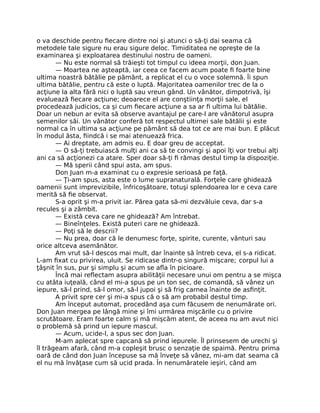 o va deschide pentru ﬁecare dintre noi şi atunci o să-ţi dai seama că
metodele tale sigure nu erau sigure deloc. Timiditatea ne opreşte de la
examinarea şi exploatarea destinului nostru de oameni.
— Nu este normal să trăieşti tot timpul cu ideea morţii, don Juan.
— Moartea ne aşteaptă, iar ceea ce facem acum poate ﬁ foarte bine
ultima noastră bătălie pe pământ, a replicat el cu o voce solemnă. Îi spun
ultima bătălie, pentru că este o luptă. Majoritatea oamenilor trec de la o
acţiune la alta fără nici o luptă sau vreun gând. Un vânător, dimpotrivă, îşi
evaluează ﬁecare acţiune; deoarece el are conştiinţa morţii sale, el
procedează judicios, ca şi cum ﬁecare acţiune a sa ar ﬁ ultima lui bătălie.
Doar un nebun ar evita să observe avantajul pe care-l are vânătorul asupra
semenilor săi. Un vânător conferă tot respectul ultimei sale bătălii şi este
normal ca în ultima sa acţiune pe pământ să dea tot ce are mai bun. E plăcut
în modul ăsta, ﬁindcă i se mai atenuează frica.
— Ai dreptate, am admis eu. E doar greu de acceptat.
— O să-ţi trebuiască mulţi ani ca să te convingi şi apoi îţi vor trebui alţi
ani ca să acţionezi ca atare. Sper doar să-ţi ﬁ rămas destul timp la dispoziţie.
— Mă sperii când spui asta, am spus.
Don Juan m-a examinat cu o expresie serioasă pe faţă.
— Ţi-am spus, asta este o lume supranaturală. Forţele care ghidează
oamenii sunt imprevizibile, înfricoşătoare, totuşi splendoarea lor e ceva care
merită să ﬁe observat.
S-a oprit şi m-a privit iar. Părea gata să-mi dezvăluie ceva, dar s-a
recules şi a zâmbit.
— Există ceva care ne ghidează? Am întrebat.
— Bineînţeles. Există puteri care ne ghidează.
— Poţi să le descrii?
— Nu prea, doar că le denumesc forţe, spirite, curente, vânturi sau
orice altceva asemănător.
Am vrut să-l descos mai mult, dar înainte să întreb ceva, el s-a ridicat.
L-am ﬁxat cu privirea, uluit. Se ridicase dintr-o singură mişcare; corpul lui a
ţâşnit în sus, pur şi simplu şi acum se aﬂa în picioare.
Încă mai reﬂectam asupra abilităţii necesare unui om pentru a se mişca
cu atâta iuţeală, când el mi-a spus pe un ton sec, de comandă, să vânez un
iepure, să-l prind, să-l omor, să-l jupoi şi să frig carnea înainte de asﬁnţit.
A privit spre cer şi mi-a spus că o să am probabil destul timp.
Am început automat, procedând aşa cum făcusem de nenumărate ori.
Don Juan mergea pe lângă mine şi îmi urmărea mişcările cu o privire
scrutătoare. Eram foarte calm şi mă mişcăm atent, de aceea nu am avut nici
o problemă să prind un iepure mascul.
— Acum, ucide-l, a spus sec don Juan.
M-am aplecat spre capcană să prind iepurele. Îl prinsesem de urechi şi
îl trăgeam afară, când m-a copleşit brusc o senzaţie de spaimă. Pentru prima
oară de când don Juan începuse sa mă înveţe să vânez, mi-am dat seama că
el nu mă învăţase cum să ucid prada. În nenumăratele ieşiri, când am
 