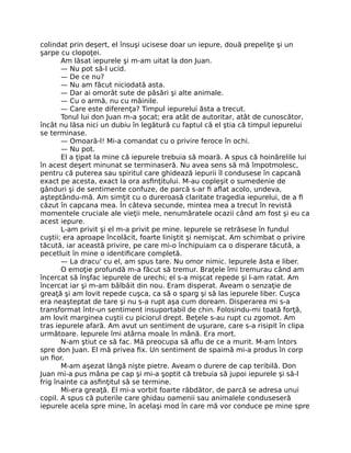 colindat prin deşert, el însuşi ucisese doar un iepure, două prepeliţe şi un
şarpe cu clopoţei.
Am lăsat iepurele şi m-am uitat la don Juan.
— Nu pot să-l ucid.
— De ce nu?
— Nu am făcut niciodată asta.
— Dar ai omorât sute de păsări şi alte animale.
— Cu o armă, nu cu mâinile.
— Care este diferenţa? Timpul iepurelui ăsta a trecut.
Tonul lui don Juan m-a şocat; era atât de autoritar, atât de cunoscător,
încât nu lăsa nici un dubiu în legătură cu faptul că el ştia că timpul iepurelui
se terminase.
— Omoară-l! Mi-a comandat cu o privire feroce în ochi.
— Nu pot.
El a ţipat la mine că iepurele trebuia să moară. A spus că hoinărelile lui
în acest deşert minunat se terminaseră. Nu avea sens să mă împotmolesc,
pentru că puterea sau spiritul care ghidează iepurii îl condusese în capcană
exact pe acesta, exact la ora asﬁnţitului. M-au copleşit o sumedenie de
gânduri şi de sentimente confuze, de parcă s-ar ﬁ aﬂat acolo, undeva,
aşteptându-mă. Am simţit cu o dureroasă claritate tragedia iepurelui, de a ﬁ
căzut în capcana mea. În câteva secunde, mintea mea a trecut în revistă
momentele cruciale ale vieţii mele, nenumăratele ocazii când am fost şi eu ca
acest iepure.
L-am privit şi el m-a privit pe mine. Iepurele se retrăsese în fundul
cuştii; era aproape încolăcit, foarte liniştit şi nemişcat. Am schimbat o privire
tăcută, iar această privire, pe care mi-o închipuiam ca o disperare tăcută, a
pecetluit în mine o identiﬁcare completă.
— La dracu' cu el, am spus tare. Nu omor nimic. Iepurele ăsta e liber.
O emoţie profundă m-a făcut să tremur. Braţele îmi tremurau când am
încercat să înşfac iepurele de urechi; el s-a mişcat repede şi l-am ratat. Am
încercat iar şi m-am bâlbâit din nou. Eram disperat. Aveam o senzaţie de
greaţă şi am lovit repede cuşca, ca să o sparg şi să las iepurele liber. Cuşca
era neaşteptat de tare şi nu s-a rupt aşa cum doream. Disperarea mi s-a
transformat într-un sentiment insuportabil de chin. Folosindu-mi toată forţă,
am lovit marginea cuştii cu piciorul drept. Beţele s-au rupt cu zgomot. Am
tras iepurele afară. Am avut un sentiment de uşurare, care s-a risipit în clipa
următoare. Iepurele îmi atârna moale în mână. Era mort.
N-am ştiut ce să fac. Mă preocupa să aﬂu de ce a murit. M-am întors
spre don Juan. El mă privea ﬁx. Un sentiment de spaimă mi-a produs în corp
un ﬁor.
M-am aşezat lângă nişte pietre. Aveam o durere de cap teribilă. Don
Juan mi-a pus mâna pe cap şi mi-a şoptit că trebuia să jupoi iepurele şi să-l
frig înainte ca asﬁnţitul să se termine.
Mi-era greaţă. El mi-a vorbit foarte răbdător, de parcă se adresa unui
copil. A spus că puterile care ghidau oamenii sau animalele conduseseră
iepurele acela spre mine, în acelaşi mod în care mă vor conduce pe mine spre
 