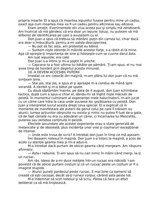 propria moarte. El a spus că moartea iepurelui fusese pentru mine un cadou,
exact aşa cum moartea mea va ﬁ un cadou pentru altcineva sau altceva.
Eram ameţit. Evenimentele din ziua aceea pur şi simplu mă zdrobiseră.
Am încercat să mă gândesc că era doar un iepure; totuşi, nu puteam să mă
eliberez de identiﬁcarea pe care o avusesem cu el.
Don Juan a spus că trebuia să mănânc puţin din carnea lui, chiar dacă
era doar o îmbucătură, pentru a-mi valida descoperirea.
— Nu pot să fac asta, am protestat eu blând.
— Suntem nişte zdrenţe în mâinile acestor forţe, s-a răstit el la mine.
Aşa că opreşte-ţi importanţa de sine şi foloseşte cum se cuvine darul ăsta.
Am luat iepurele; era cald.
Don Juan s-a întins şi mi-a şoptit în ureche:
— Capcana ta a fost ultima lui bătălie pe pământ. Ţi-am spus, el nu mai
avea timp de hoinărit prin deşertul acesta minunat.
10. A DEVENI ACCESIBIL PUTERII.
Imediat ce am coborât din maşină, m-am plâns lui don Juan că nu mă
simţeam bine.
— Stai jos, stai jos, a spus el şi aproape m-a condus de mână spre
verandă. A zâmbit şi m-a bătut pe spate.
Cu două săptămâni înainte, pe data de 4 august, don Juan schimbase
tactica, după cum a spus-o chiar el, dându-mi să înghit nişte măciulii de
peiotă. În momentul culminant al experienţei mele halucinatorii, m-am jucat
cu un câine care trăia la casa unde avusese loc şezătoarea cu peiotă. Don
Juan a interpretat lucrul acesta drept ceva special. El a explicat că în
momente de manifestare ale puterii de genul celui pe care îl trăisem eu
atunci, lumea acţiunilor obişnuite nu exista şi nimic nu putea ﬁ luat de-a gata,
că de fapt câinele nu era cu adevărat un câine, ci încarnarea lui Mescalito,
puterea sau zeitatea conţinută în peiotă.
Efectele secundare ale acestei experienţe erau o stare generală de
melancolie şi de oboseală, plus incidenţa unor vise şi coşmaruri excepţional
de intense.
— Unde este trusa de scris? A întrebat don Juan în timp ce mă aşezam.
Îmi lăsasem notesul în maşină. Don Juan s-a întors la maşină, a scos de
acolo cu atenţie geanta mea şi mi-a adus-o.
M-a întrebat dacă purtam de obicei geanta când mergeam. Am răspuns
aﬁrmativ.
— Asta-i nebunie. Ţi-am spus să nu cari nimic în mâini când mergi. Ia-ţi
un rucsac.
Am râs. Ideea de a-mi duce notiţele într-un rucsac era ridicolă. I-am
povestit că de obicei purtam costum şi că un rucsac peste un costum ar ﬁ o
imagine stupidă.
— Atunci puneţi pardesiul peste rucsac. E mai bine ca oamenii să
creadă că eşti cocoşat, decât să-ţi ruinezi corpul, cărând asta peste tot.
M-a îndemnat să scot notesul şi să scriu. Părea că face un efort
deliberat ca să mă liniştească.
 