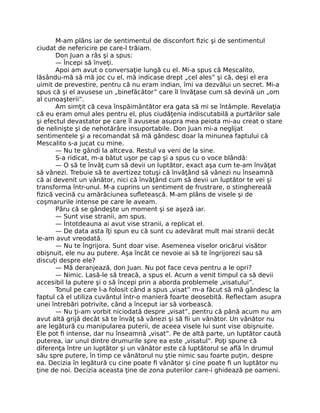 M-am plâns iar de sentimentul de disconfort ﬁzic şi de sentimentul
ciudat de nefericire pe care-l trăiam.
Don Juan a râs şi a spus:
— Începi să înveţi.
Apoi am avut o conversaţie lungă cu el. Mi-a spus că Mescalito,
lăsându-mă să mă joc cu el, mă indicase drept „cel ales” şi că, deşi el era
uimit de prevestire, pentru că nu eram indian, îmi va dezvălui un secret. Mi-a
spus că şi el avusese un „binefăcător” care îl învăţase cum să devină un „om
al cunoaşterii”.
Am simţit că ceva înspăimântător era gata să mi se întâmple. Revelaţia
că eu eram omul ales pentru el, plus ciudăţenia indiscutabilă a purtărilor sale
şi efectul devastator pe care îl avusese asupra mea peiota mi-au creat o stare
de nelinişte şi de nehotărâre insuportabile. Don Juan mi-a neglijat
sentimentele şi a recomandat să mă gândesc doar la minunea faptului că
Mescalito s-a jucat cu mine.
— Nu te gândi la altceva. Restul va veni de la sine.
S-a ridicat, m-a bătut uşor pe cap şi a spus cu o voce blândă:
— O să te învăţ cum să devii un luptător, exact aşa cum te-am învăţat
să vânezi. Trebuie să te avertizez totuşi că învăţând să vânezi nu înseamnă
că ai devenit un vânător, nici că învăţând cum să devii un luptător te vei şi
transforma într-unul. M-a cuprins un sentiment de frustrare, o stinghereală
ﬁzică vecină cu amărăciunea suﬂetească. M-am plâns de visele şi de
coşmarurile intense pe care le aveam.
Păru că se gândeşte un moment şi se aşeză iar.
— Sunt vise stranii, am spus.
— Întotdeauna ai avut vise stranii, a replicat el.
— De data asta îţi spun eu că sunt cu adevărat mult mai stranii decât
le-am avut vreodată.
— Nu te îngrijora. Sunt doar vise. Asemenea viselor oricărui visător
obişnuit, ele nu au putere. Aşa încât ce nevoie ai să te îngrijorezi sau să
discuţi despre ele?
— Mă deranjează, don Juan. Nu pot face ceva pentru a le opri?
— Nimic. Lasă-le să treacă, a spus el. Acum a venit timpul ca să devii
accesibil la putere şi o să începi prin a aborda problemele „visatului”.
Tonul pe care l-a folosit când a spus „visat” m-a făcut să mă gândesc la
faptul că el utiliza cuvântul într-o manieră foarte deosebită. Reﬂectam asupra
unei întrebări potrivite, când a început iar să vorbească.
— Nu ţi-am vorbit niciodată despre „visat”, pentru că până acum nu am
avut altă grijă decât să te învăţ să vânezi şi să ﬁi un vânător. Un vânător nu
are legătură cu manipularea puterii, de aceea visele lui sunt vise obişnuite.
Ele pot ﬁ intense, dar nu înseamnă „visat”. Pe de altă parte, un luptător caută
puterea, iar unul dintre drumurile spre ea este „visatul”. Poţi spune că
diferenţa între un luptător şi un vânător este că luptătorul se aﬂă în drumul
său spre putere, în timp ce vânătorul nu ştie nimic sau foarte puţin, despre
ea. Decizia în legătură cu cine poate ﬁ vânător şi cine poate ﬁ un luptător nu
ţine de noi. Decizia aceasta ţine de zona puterilor care-i ghidează pe oameni.
 