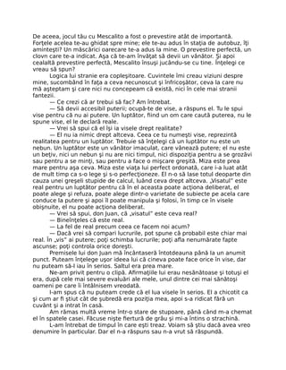 De aceea, jocul tău cu Mescalito a fost o prevestire atât de importantă.
Forţele acelea te-au ghidat spre mine; ele te-au adus în staţia de autobuz, îţi
aminteşti? Un măscărici oarecare te-a adus la mine. O prevestire perfectă, un
clovn care te-a indicat. Aşa că te-am învăţat să devii un vânător. Şi apoi
cealaltă prevestire perfectă, Mescalito însuşi jucându-se cu tine. Înţelegi ce
vreau să spun?
Logica lui stranie era copleşitoare. Cuvintele îmi creau viziuni despre
mine, sucombând în faţa a ceva necunoscut şi înfricoşător, ceva la care nu
mă aşteptam şi care nici nu concepeam că există, nici în cele mai stranii
fantezii.
— Ce crezi că ar trebui să fac? Am întrebat.
— Să devii accesibil puterii; ocupă-te de vise, a răspuns el. Tu le spui
vise pentru că nu ai putere. Un luptător, ﬁind un om care caută puterea, nu le
spune vise, el le declară reale.
— Vrei să spui că el îşi ia visele drept realitate?
— El nu ia nimic drept altceva. Ceea ce tu numeşti vise, reprezintă
realitatea pentru un luptător. Trebuie să înţelegi că un luptător nu este un
nebun. Un luptător este un vânător imaculat, care vânează putere; el nu este
un beţiv, nici un nebun şi nu are nici timpul, nici dispoziţia pentru a se grozăvi
sau pentru a se minţi, sau pentru a face o mişcare greşită. Miza este prea
mare pentru aşa ceva. Miza este viaţa lui perfect ordonată, care i-a luat atât
de mult timp ca s-o lege şi s-o perfecţioneze. El n-o să lase totul deoparte din
cauza unei greşeli stupide de calcul, luând ceva drept altceva. „Visatul” este
real pentru un luptător pentru că în el aceasta poate acţiona deliberat, el
poate alege şi refuza, poate alege dintr-o varietate de subiecte pe acela care
conduce la putere şi apoi îl poate manipula şi folosi, în timp ce în visele
obişnuite, el nu poate acţiona deliberat.
— Vrei să spui, don Juan, că „visatul” este ceva real?
— Bineînţeles că este real.
— La fel de real precum ceea ce facem noi acum?
— Dacă vrei să compari lucrurile, pot spune că probabil este chiar mai
real. În „vis” ai putere; poţi schimba lucrurile; poţi aﬂa nenumărate fapte
ascunse; poţi controla orice doreşti.
Premisele lui don Juan mă încântaseră întotdeauna până la un anumit
punct. Puteam înţelege uşor ideea lui că cineva poate face orice în vise, dar
nu puteam să-l iau în serios. Saltul era prea mare.
Ne-am privit pentru o clipă. Aﬁrmaţiile lui erau nesănătoase şi totuşi el
era, după cele mai severe evaluări ale mele, unul dintre cei mai sănătoşi
oameni pe care îi întâlnisem vreodată.
I-am spus că nu puteam crede că el lua visele în serios. El a chicotit ca
şi cum ar ﬁ ştiut cât de şubredă era poziţia mea, apoi s-a ridicat fără un
cuvânt şi a intrat în casă.
Am rămas multă vreme într-o stare de stupoare, până când m-a chemat
el în spatele casei. Făcuse nişte ﬁertură de grâu şi mi-a întins o strachină.
L-am întrebat de timpul în care eşti treaz. Voiam să ştiu dacă avea vreo
denumire în particular. Dar el n-a răspuns sau n-a vrut să răspundă.
 