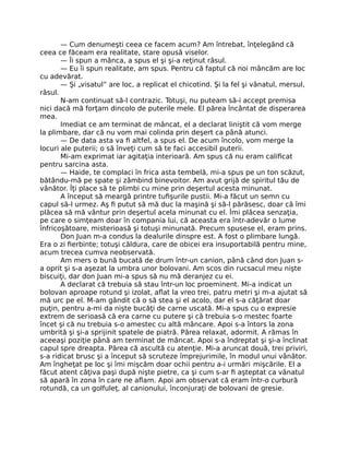 — Cum denumeşti ceea ce facem acum? Am întrebat, înţelegând că
ceea ce făceam era realitate, stare opusă viselor.
— Îi spun a mânca, a spus el şi şi-a reţinut râsul.
— Eu îi spun realitate, am spus. Pentru că faptul că noi mâncăm are loc
cu adevărat.
— Şi „visatul” are loc, a replicat el chicotind. Şi la fel şi vânatul, mersul,
râsul.
N-am continuat să-l contrazic. Totuşi, nu puteam să-i accept premisa
nici dacă mă forţam dincolo de puterile mele. El părea încântat de disperarea
mea.
Imediat ce am terminat de mâncat, el a declarat liniştit că vom merge
la plimbare, dar că nu vom mai colinda prin deşert ca până atunci.
— De data asta va ﬁ altfel, a spus el. De acum încolo, vom merge la
locuri ale puterii; o să înveţi cum să te faci accesibil puterii.
Mi-am exprimat iar agitaţia interioară. Am spus că nu eram caliﬁcat
pentru sarcina asta.
— Haide, te complaci în frica asta tembelă, mi-a spus pe un ton scăzut,
bătându-mă pe spate şi zâmbind binevoitor. Am avut grijă de spiritul tău de
vânător. Îţi place să te plimbi cu mine prin deşertul acesta minunat.
A început să meargă printre tuﬁşurile pustii. Mi-a făcut un semn cu
capul să-l urmez. Aş ﬁ putut să mă duc la maşină şi să-l părăsesc, doar că îmi
plăcea să mă vântur prin deşertul acela minunat cu el. Îmi plăcea senzaţia,
pe care o simţeam doar în compania lui, că aceasta era într-adevăr o lume
înfricoşătoare, misterioasă şi totuşi minunată. Precum spusese el, eram prins.
Don Juan m-a condus la dealurile dinspre est. A fost o plimbare lungă.
Era o zi ﬁerbinte; totuşi căldura, care de obicei era insuportabilă pentru mine,
acum trecea cumva neobservată.
Am mers o bună bucată de drum într-un canion, până când don Juan s-
a oprit şi s-a aşezat la umbra unor bolovani. Am scos din rucsacul meu nişte
biscuiţi, dar don Juan mi-a spus să nu mă deranjez cu ei.
A declarat că trebuia să stau într-un loc proeminent. Mi-a indicat un
bolovan aproape rotund şi izolat, aﬂat la vreo trei, patru metri şi m-a ajutat să
mă urc pe el. M-am gândit că o să stea şi el acolo, dar el s-a căţărat doar
puţin, pentru a-mi da nişte bucăţi de carne uscată. Mi-a spus cu o expresie
extrem de serioasă că era carne cu putere şi că trebuia s-o mestec foarte
încet şi că nu trebuia s-o amestec cu altă mâncare. Apoi s-a întors la zona
umbrită şi şi-a sprijinit spatele de piatră. Părea relaxat, adormit. A rămas în
aceeaşi poziţie până am terminat de mâncat. Apoi s-a îndreptat şi şi-a înclinat
capul spre dreapta. Părea că ascultă cu atenţie. Mi-a aruncat două, trei priviri,
s-a ridicat brusc şi a început să scruteze împrejurimile, în modul unui vânător.
Am îngheţat pe loc şi îmi mişcăm doar ochii pentru a-i urmări mişcările. El a
făcut atent câţiva paşi după nişte pietre, ca şi cum s-ar ﬁ aşteptat ca vânatul
să apară în zona în care ne aﬂam. Apoi am observat că eram într-o curbură
rotundă, ca un golfuleţ, al canionului, înconjuraţi de bolovani de gresie.
 