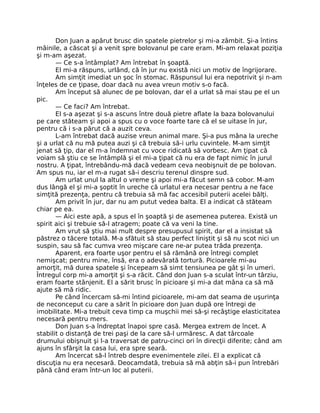 Don Juan a apărut brusc din spatele pietrelor şi mi-a zâmbit. Şi-a întins
mâinile, a căscat şi a venit spre bolovanul pe care eram. Mi-am relaxat poziţia
şi m-am aşezat.
— Ce s-a întâmplat? Am întrebat în şoaptă.
El mi-a răspuns, urlând, că în jur nu există nici un motiv de îngrijorare.
Am simţit imediat un şoc în stomac. Răspunsul lui era nepotrivit şi n-am
înţeles de ce ţipase, doar dacă nu avea vreun motiv s-o facă.
Am început să alunec de pe bolovan, dar el a urlat să mai stau pe el un
pic.
— Ce faci? Am întrebat.
El s-a aşezat şi s-a ascuns între două pietre aﬂate la baza bolovanului
pe care stăteam şi apoi a spus cu o voce foarte tare că el se uitase în jur,
pentru că i s-a părut că a auzit ceva.
L-am întrebat dacă auzise vreun animal mare. Şi-a pus mâna la ureche
şi a urlat că nu mă putea auzi şi că trebuia să-i urlu cuvintele. M-am simţit
jenat să ţip, dar el m-a îndemnat cu voce ridicată să vorbesc. Am ţipat că
voiam să ştiu ce se întâmplă şi el mi-a ţipat că nu era de fapt nimic în jurul
nostru. A ţipat, întrebându-mă dacă vedeam ceva neobişnuit de pe bolovan.
Am spus nu, iar el m-a rugat să-i descriu terenul dinspre sud.
Am urlat unul la altul o vreme şi apoi mi-a făcut semn să cobor. M-am
dus lângă el şi mi-a şoptit în ureche că urlatul era necesar pentru a ne face
simţită prezenţa, pentru că trebuia să mă fac accesibil puterii acelei bălţi.
Am privit în jur, dar nu am putut vedea balta. El a indicat că stăteam
chiar pe ea.
— Aici este apă, a spus el în şoaptă şi de asemenea puterea. Există un
spirit aici şi trebuie să-l atragem; poate că va veni la tine.
Am vrut să ştiu mai mult despre presupusul spirit, dar el a insistat să
păstrez o tăcere totală. M-a sfătuit să stau perfect liniştit şi să nu scot nici un
suspin, sau să fac cumva vreo mişcare care ne-ar putea trăda prezenţa.
Aparent, era foarte uşor pentru el să rămână ore întregi complet
nemişcat; pentru mine, însă, era o adevărată tortură. Picioarele mi-au
amorţit, mă durea spatele şi începeam să simt tensiunea pe gât şi în umeri.
Întregul corp mi-a amorţit şi s-a răcit. Când don Juan s-a sculat într-un târziu,
eram foarte stânjenit. El a sărit brusc în picioare şi mi-a dat mâna ca să mă
ajute să mă ridic.
Pe când încercam să-mi întind picioarele, mi-am dat seama de uşurinţa
de neconceput cu care a sărit în picioare don Juan după ore întregi de
imobilitate. Mi-a trebuit ceva timp ca muşchii mei să-şi recâştige elasticitatea
necesară pentru mers.
Don Juan s-a îndreptat înapoi spre casă. Mergea extrem de încet. A
stabilit o distanţă de trei paşi de la care să-l urmăresc. A dat târcoale
drumului obişnuit şi l-a traversat de patru-cinci ori în direcţii diferite; când am
ajuns în sfârşit la casa lui, era spre seară.
Am încercat să-l întreb despre evenimentele zilei. El a explicat că
discuţia nu era necesară. Deocamdată, trebuia să mă abţin să-i pun întrebări
până când eram într-un loc al puterii.
 