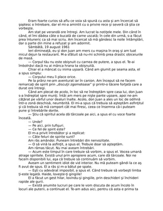 Eram foarte curios să aﬂu ce voia să spună cu asta şi am încercat să
şoptesc o întrebare, dar el mi-a amintit cu o privire rece şi severă că ştia ce
vorbeşte.
Am stat pe verandă ore întregi. Am lucrat la notiţele mele. Din când în
când, el îmi dădea câte o bucată de carne uscată; în cele din urmă, s-a făcut
prea întuneric ca să mai scriu. Am încercat să mă gândesc la noile întâmplări,
dar o parte din mine a refuzat şi am adormit.
Sâmbătă, 19 august 1961
Ieri dimineaţă, eu şi don Juan am mers cu maşina în oraş şi am luat
micul dejun la restaurant. M-a sfătuit să nu-mi schimb prea drastic obiceiurile
de masă.
— Corpul tău nu este obişnuit cu carnea de putere, a spus el. Te-ai
îmbolnăvi dacă nu ai mânca hrana ta obişnuită.
Chiar el a mâncat cu inima uşoară. Când am glumit pe seama asta, el
a spus simplu:
— Corpului meu îi place orice.
Pe la prânz ne-am aventurat iar în canion. Am început să ne facem
remarcaţi de spirit prin „discuţii zgomotoase” şi printr-o tăcere forţată care a
durat ore întregi.
Când am plecat de acolo, în loc să ne îndreptăm spre casa lui, don Juan
s-a îndreptat spre munţi. Întâi am mers pe nişte pante uşoare, apoi ne-am
căţărat pe vârful unor dealuri înalte. Acolo, don Juan a ales un loc de odihnă
într-o zonă deschisă, neumbrită. El mi-a spus că trebuia să aşteptăm asﬁnţitul
şi că trebuia să mă comport cât mai ﬁresc, ceea ce însemna că-i puteam
pune şi întrebările dorite.
— Ştiu că spiritul acela dă târcoale pe aici, a spus el cu voce foarte
înceată.
— Unde?
— Pe aici, prin tuﬁşuri.
— Ce fel de spirit este?
El m-a privit întrebător şi a replicat:
— Câte feluri de spirite sunt?
Am râs amândoi. Puneam întrebări din nervozitate.
— O să vină la asﬁnţit, a spus el. Trebuie doar să aşteptăm.
Am rămas tăcut. Nu mai aveam întrebări.
— Acum este timpul în care trebuie să vorbim, a spus el. Vocea umană
atrage spiritele. Există unul prin apropiere acum, care dă târcoale. Noi ne
facem disponibili lui, aşa că trebuie să continuăm să vorbim.
Aveam un sentiment idiot de vid interior. Nu mă puteam gândi la ce aş
ﬁ avut de spus. El a râs şi m-a bătut pe spate.
— Eşti cu adevărat imposibil, a spus el. Când trebuie să vorbeşti limba
ţi-este legată. Haide, loveşte-ţi gingiile!
El a făcut un gest hilar, lovindu-şi gingiile, prin deschideri şi închideri
rapide ale gurii.
— Există anumite lucruri pe care le vom discuta de acum încolo în
locuri ale puterii, a continuat el. Te-am adus aici, pentru că asta e prima ta
 