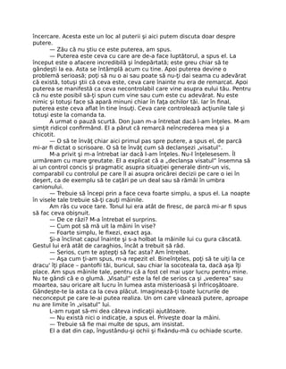 încercare. Acesta este un loc al puterii şi aici putem discuta doar despre
putere.
— Zău că nu ştiu ce este puterea, am spus.
— Puterea este ceva cu care are de-a face luptătorul, a spus el. La
început este o afacere incredibilă şi îndepărtată; este greu chiar să te
gândeşti la ea. Asta se întâmplă acum cu tine. Apoi puterea devine o
problemă serioasă; poţi să nu o ai sau poate să nu-ţi dai seama cu adevărat
că există, totuşi ştii că ceva este, ceva care înainte nu era de remarcat. Apoi
puterea se manifestă ca ceva necontrolabil care vine asupra eului tău. Pentru
că nu este posibil să-ţi spun cum vine sau cum este cu adevărat. Nu este
nimic şi totuşi face să apară minuni chiar în faţa ochilor tăi. Iar în ﬁnal,
puterea este ceva aﬂat în tine însuţi. Ceva care controlează acţiunile tale şi
totuşi este la comanda ta.
A urmat o pauză scurtă. Don Juan m-a întrebat dacă l-am înţeles. M-am
simţit ridicol conﬁrmând. El a părut că remarcă neîncrederea mea şi a
chicotit.
— O să te învăţ chiar aici primul pas spre putere, a spus el, de parcă
mi-ar ﬁ dictat o scrisoare. O să te învăţ cum să declanşezi „visatul”.
M-a privit şi m-a întrebat iar dacă l-am înţeles. Nu-l înţelesesem. Îl
urmăream cu mare greutate. El a explicat că a „declanşa visatul” însemna să
ai un control concis şi pragmatic asupra situaţiei generale dintr-un vis,
comparabil cu controlul pe care îl ai asupra oricărei decizii pe care o iei în
deşert, ca de exemplu să te caţări pe un deal sau să rămâi în umbra
canionului.
— Trebuie să începi prin a face ceva foarte simplu, a spus el. La noapte
în visele tale trebuie să-ţi cauţi mâinile.
Am râs cu voce tare. Tonul lui era atât de ﬁresc, de parcă mi-ar ﬁ spus
să fac ceva obişnuit.
— De ce râzi? M-a întrebat el surprins.
— Cum pot să mă uit la mâini în vise?
— Foarte simplu, le ﬁxezi, exact aşa.
Şi-a înclinat capul înainte şi s-a holbat la mâinile lui cu gura căscată.
Gestul lui eră atât de caraghios, încât a trebuit să râd.
— Serios, cum te aştepţi să fac asta? Am întrebat.
— Aşa cum ţi-am spus, m-a repezit el. Bineînţeles, poţi să te uiţi la ce
dracu' îţi place – pantoﬁi tăi, buricul, sau chiar la socoteala ta, dacă aşa îţi
place. Am spus mâinile tale, pentru că a fost cel mai uşor lucru pentru mine.
Nu te gândi că e o glumă. „Visatul” este la fel de serios ca şi „vederea” sau
moartea, sau oricare alt lucru în lumea asta misterioasă şi înfricoşătoare.
Gândeşte-te la asta ca la ceva plăcut. Imaginează-ţi toate lucrurile de
neconceput pe care le-ai putea realiza. Un om care vânează putere, aproape
nu are limite în „visatul” lui.
L-am rugat să-mi dea câteva indicaţii ajutătoare.
— Nu există nici o indicaţie, a spus el. Priveşte doar la mâini.
— Trebuie să ﬁe mai multe de spus, am insistat.
El a dat din cap, îngustându-şi ochii şi ﬁxându-mă cu ochiade scurte.
 