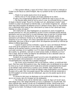 — Toţi suntem diferiţi, a spus el în ﬁnal. Ceea ce numeşti tu indicaţii ar
ﬁ doar ce am făcut eu când învăţam. Noi nu suntem la fel; nu ne asemănăm
deloc.
— Poate m-ar putea ajuta orice mi-ai spune.
— Pentru tine ar ﬁ mai simplu să începi uitându-te la mâini.
El păru că-şi organizează gândurile şi clătină din cap în sus şi în jos.
— De ﬁecare dată când te uiţi la ceva în vise, îşi schimbă forma, a spus
el după o tăcere lungă. Trucul în a învăţa cum să „declanşezi visatul” este
evident nu doar să priveşti la mâinile tale, ci să menţii imaginea lor. „Visatul”
este real când reuşeşti să păstrezi orice în câmpul vizual. Apoi nu mai există
nici o diferenţă între ceea ce faci când dormi şi ceea ce faci când eşti treaz.
Înţelegi ce vreau să spun?
Am mărturisit că, deşi înţelegeam ce spusese el, eram incapabil să
accept premisa lui. Am pus problema că într-o lume civilizată există destule
persoane care au avut iluzii şi nu pot distinge ceea ce are loc în lumea reală
de ceea ce are loc în fanteziile lor. Am spus că, fără îndoială, astfel de
persoane sunt bolnave mintal şi că, de ﬁecare dată când îmi cerea să
acţionez ca un om nebun, îmi crea o greutate tot mai mare. După lunga mea
explicaţie, don Juan a făcut un gest comic de disperare punându-şi mâinile pe
obraji şi oftând zgomotos.
— Lasă-ţi în pace lumea civilizată, a spus el. Las-o să trăiască! Nimeni
nu-ţi cere să te comporţi ca un om nebun. Ţi-am spus deja, un luptător
trebuie să ﬁe perfect pentru a avea de-a face cu puterile pe care le vânează;
cum poţi concepe că un luptător n-ar ﬁ în stare să diferenţieze lucrurile? Pe
de o parte, tu, prietene, care ştii ce este lumea reală, ai orbecăi şi ai muri
într-o clipă, dacă ar trebui să depinzi de abilitatea ta de a deosebi ceea ce
este real de ceea ce nu este real.
Evident că nu exprimasem exact lucrul la care mă gândisem de fapt.
De ﬁecare dată când protestam, îmi exprimam pur şi simplu frustrarea
insuportabilă de a mă aﬂa într-o poziţie nesigură.
— Nu încerc să te transform într-un om bolnav, nebun, a continuat don
Juan. Poţi face asta fără ajutorul meu. Dar forţele care ne ghidează te-au adus
la mine şi eu m-am străduit să te învăţ să-ţi schimbi comportamentul stupid
şi să trăieşti viaţa puternică şi curată a unui vânător. Apoi, forţele te-au
ghidat iar şi mi-au spus să te învăţ să trăieşti viaţa impecabilă a unui luptător.
Se pare că nu poţi. Dar cine poate spune? Noi suntem la fel de misterioşi şi
de înfricoşători ca lumea asta de nedesluşit, aşa că cine poate spune de ce
eşti capabil?
În vocea lui don Juan se desluşea un ton profund de tristeţe. Am vrut
să-mi cer scuze, dar el a început iar să vorbească.
— Nu trebuie să te uiţi la mâinile tale, a spus el. Aşa cum ţi-am spus,
poţi alege orice. Dar alege dinainte un lucru şi găseşte-l în visurile tale. Am
spus mâinile tale, pentru că ele vor ﬁ întotdeauna acolo. Când încep să-şi
piardă forma, trebuie să-ţi muţi privirea de pe ele şi să alegi altceva şi apoi să
priveşti iar la mâini. Îţi trebuie multă vreme pentru a perfecţiona tehnica
asta.
 